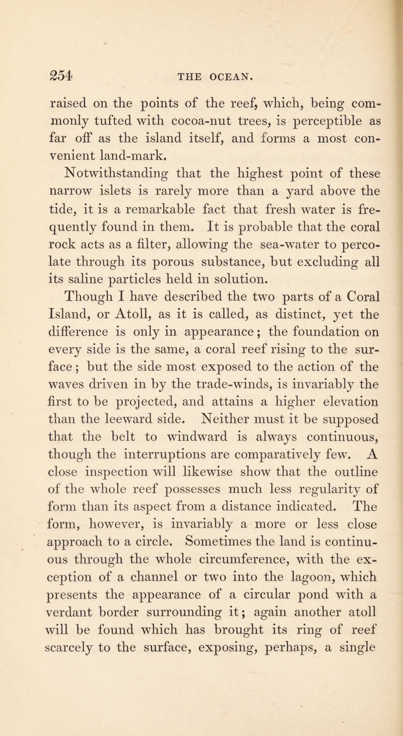 raised on the points of the reef, which, being com- monly tufted with cocoa-nut trees, is perceptible as far off as the island itself, and forms a most con- venient land-mark. Notwithstanding that the highest point of these narrow islets is rarely more than a yard above the tide, it is a remarkable fact that fresh water is fre- quently found in them. It is probable that the coral rock acts as a filter, allowing the sea-water to perco- late through its porous substance, but excluding all its saline particles held in solution. Though I have described the two parts of a Coral Island, or Atoll, as it is called, as distinct, yet the difference is only in appearance; the foundation on every side is the same, a coral reef rising to the sur- face ; but the side most exposed to the action of the waves driven in by the trade-winds, is invariably the first to be projected, and attains a higher elevation than the leeward side. Neither must it be supposed that the belt to windward is always continuous, though the interruptions are comparatively few. A close inspection will likewise show that the outline of the whole reef possesses much less regularity of form than its aspect from a distance indicated. The form, however, is invariably a more or less close approach to a circle. Sometimes the land is continu- ous through the whole circumference, with the ex- ception of a channel or two into the lagoon, which presents the appearance of a circular pond writh a verdant border surrounding it; again another atoll will be found which has brought its ring of reef scarcely to the surface, exposing, perhaps, a single