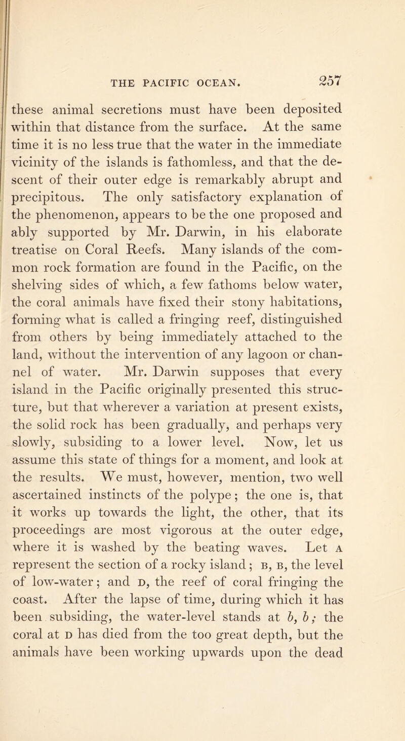 these animal secretions must have been deposited within that distance from the surface. At the same time it is no less true that the water in the immediate vicinity of the islands is fathomless, and that the de- scent of their outer edge is remarkably abrupt and precipitous. The only satisfactory explanation of the phenomenon, appears to be the one proposed and ably supported by Mr. Darwin, in his elaborate treatise on Coral Reefs. Many islands of the com- mon rock formation are found in the Pacific, on the shelving sides of which, a few fathoms below water, the coral animals have fixed their stony habitations, forming what is called a fringing reef, distinguished from others by being immediately attached to the land, without the intervention of any lagoon or chan- nel of water. Mr. Darwin supposes that every island in the Pacific originally presented this struc- ture, but that wherever a variation at present exists, the solid rock has been gradually, and perhaps very slowly, subsiding to a lower level. Now, let us assume this state of things for a moment, and look at the results. We must, however, mention, two well ascertained instincts of the polype; the one is, that it works up towards the light, the other, that its proceedings are most vigorous at the outer edge, where it is washed by the beating waves. Let a represent the section of a rocky island ; b, b, the level of low-water; and d, the reef of coral fringing the coast. After the lapse of time, during which it has been subsiding, the water-level stands at bf b; the coral at d has died from the too great depth, but the animals have been working upwards upon the dead