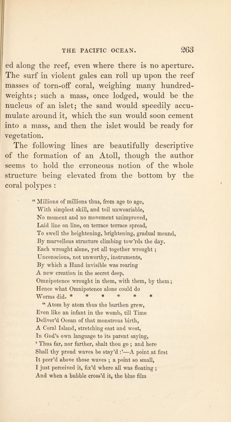 ed along the reef, even where there is no aperture. The surf in violent gales can roll up upon the reef masses of torn-off coral, weighing many hundred- weights ; such a mass, once lodged, would be the nucleus of an islet; the sand would speedily accu- mulate around it, which the sun would soon cement into a mass, and then the islet would be ready for vegetation. The following lines are beautifully descriptive of the formation of an Atoll, though the author seems to hold the erroneous notion of the whole structure being elevated from the bottom by the coral polypes : 44 Millions of millions thus, from age to age. With simplest skill, and toil unweariable, No moment and no movement unimproved, Laid line on line, on terrace terrace spread, To swell the heightening, brightening, gradual mound, By marvellous structure climbing tow’rds the day. Each wrought alone, yet all together wrought; Unconscious, not unworthy, instruments, By which a Hand invisible was rearing A new creation in the secret deep. Omnipotence wrought in them, with them, by them; Hence what Omnipotence alone could do Worms did. * * * * * * “ Atom by atom thus the burthen grew, Even like an infant in the womb, till Time Deliver’d Ocean of that monstrous birth, A Coral Island, stretching east and west. In God’s own language to its parent saying, 4 Thus far, nor farther, shalt thou go ; and here Shall thy proud waves be stay’d A point at first It peer’d above those waves ; a point so small, I just perceived it, fix’d where all was floating ; And when a bubble cross’d it, the blue film