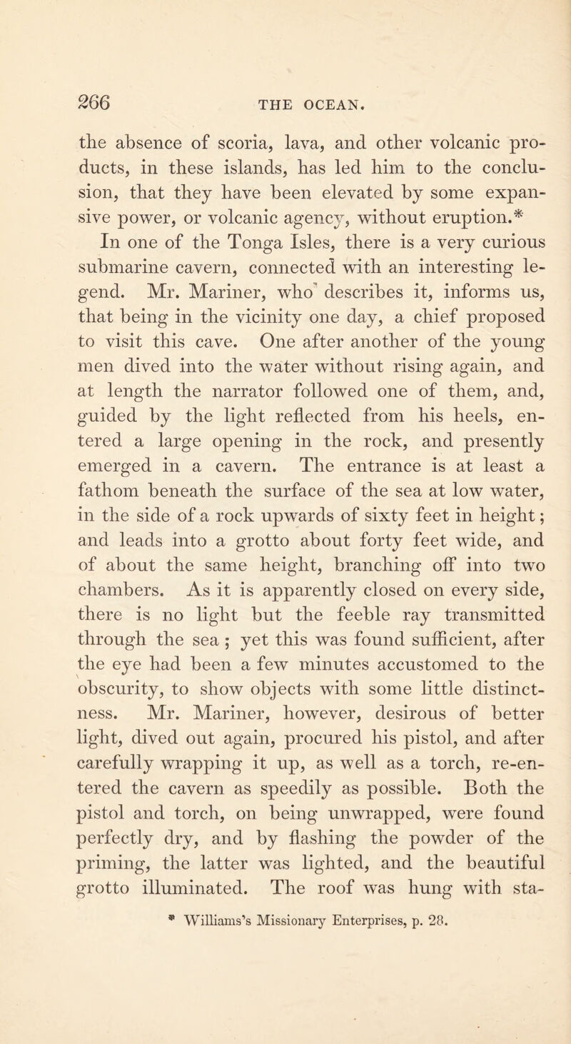 the absence of scoria, lava, and other volcanic pro- ducts, in these islands, has led him to the conclu- sion, that they have been elevated by some expan- sive power, or volcanic agency, without eruption.* In one of the Tonga Isles, there is a very curious submarine cavern, connected with an interesting le- gend. Mr. Mariner, who describes it, informs us, that being in the vicinity one day, a chief proposed to visit this cave. One after another of the young men dived into the water without rising again, and at length the narrator followed one of them, and, guided by the light reflected from his heels, en- tered a large opening in the rock, and presently emerged in a cavern. The entrance is at least a fathom beneath the surface of the sea at low water, in the side of a rock upwards of sixty feet in height; and leads into a grotto about forty feet wide, and of about the same height, branching off into two chambers. As it is apparently closed on every side, there is no light but the feeble ray transmitted through the sea ; yet this was found sufficient, after the eye had been a few minutes accustomed to the obscurity, to show objects with some little distinct- ness. Mr. Mariner, however, desirous of better light, dived out again, procured his pistol, and after carefully wrapping it up, as well as a torch, re-en- tered the cavern as speedily as possible. Both the pistol and torch, on being unwrapped, were found perfectly dry, and by flashing the powder of the priming, the latter was lighted, and the beautiful grotto illuminated. The roof was hung with sta- * Williams’s Missionary Enterprises, p. 28.