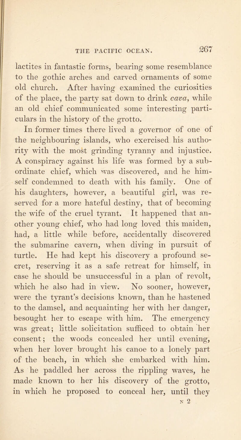 lactites in fantastic forms, bearing some resemblance to the gothic arches and carved ornaments of some old church. After having examined the curiosities of the place, the party sat down to drink cava, while an old chief communicated some interesting parti- culars in the history of the grotto. In former times there lived a governor of one of the neighbouring islands, who exercised his autho- rity with the most grinding tyranny and injustice. A conspiracy against his life was formed by a sub- ordinate chief, which was discovered, and he him- self condemned to death with his familv. One of his daughters, however, a beautiful girl, was re- served for a more hateful destiny, that of becoming the wife of the cruel tyrant. It happened that an- other young chief, who had long loved this maiden, had, a little while before, accidentally discovered the submarine cavern, when diving in pursuit of turtle. He had kept his discovery a profound se- cret, reserving it as a safe retreat for himself, in case he should be unsuccessful in a plan of revolt, which he also had in view. No sooner, however, were the tyrant’s decisions known, than he hastened to the damsel, and acquainting her with her danger, besought her to escape with him. The emergency was great; little solicitation sufficed to obtain her consent; the woods concealed her until evening, when her lover brought his canoe to a lonely part of the beach, in which she embarked with him. As he paddled her across the rippling waves, he made known to her his discovery of the grotto, in which he proposed to conceal her, until they