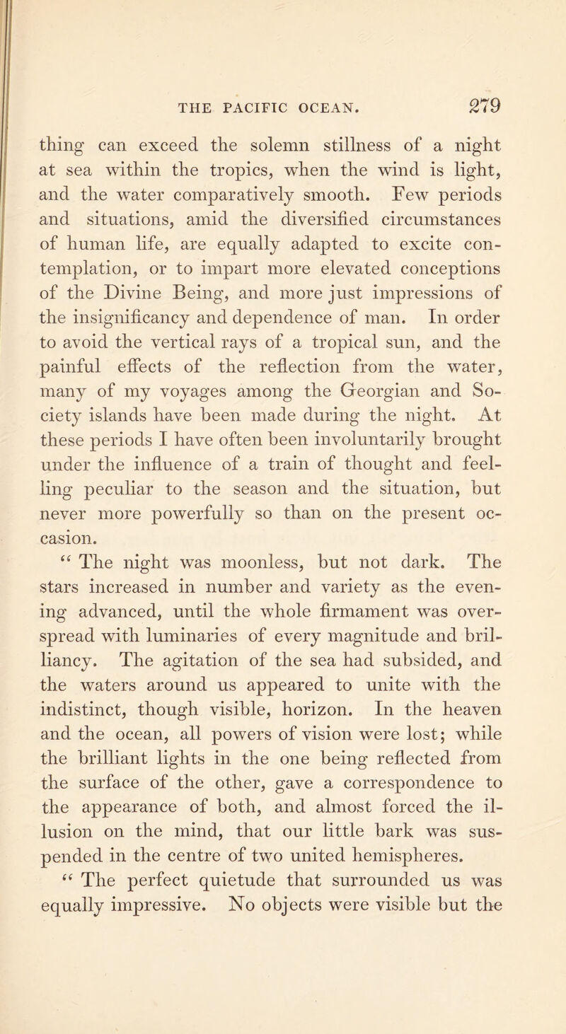 thing can exceed the solemn stillness of a night at sea within the tropics, when the wind is light, and the water comparatively smooth. Few periods and situations, amid the diversified circumstances of human life, are equally adapted to excite con- templation, or to impart more elevated conceptions of the Divine Being, and more just impressions of the insignificancy and dependence of man. In order to avoid the vertical rays of a tropical sun, and the painful effects of the reflection from the water, many of my voyages among the Georgian and So- ciety islands have been made during the night. At these periods I have often been involuntarily brought under the influence of a train of thought and feel- ling peculiar to the season and the situation, but never more powerfully so than on the present oc- casion. “ The night was moonless, but not dark. The stars increased in number and variety as the even- ing advanced, until the whole firmament was over- spread with luminaries of every magnitude and bril- liancy. The agitation of the sea had subsided, and the waters around us appeared to unite with the indistinct, though visible, horizon. In the heaven and the ocean, all powers of vision were lost; while the brilliant lights in the one being reflected from the surface of the other, gave a correspondence to the appearance of both, and almost forced the il- lusion on the mind, that our little bark was sus- pended in the centre of two united hemispheres. “ The perfect quietude that surrounded us was equally impressive. No objects were visible but the