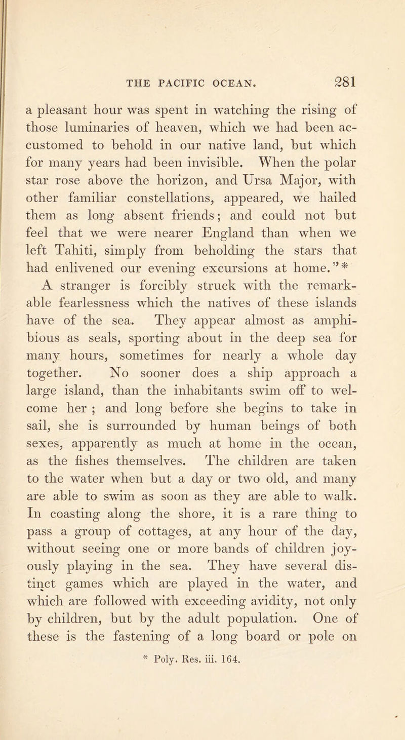 a pleasant hour was spent in watching the rising of those luminaries of heaven, which we had been ac- customed to behold in our native land, hut which for many years had been invisible. When the polar star rose above the horizon, and Ursa Major, with other familiar constellations, appeared, we hailed them as long absent friends; and could not hut feel that we wTere nearer England than when we left Tahiti, simply from beholding the stars that had enlivened our evening excursions at home.”* A stranger is forcibly struck with the remark- able fearlessness which the natives of these islands have of the sea. They appear almost as amphi- bious as seals, sporting about in the deep sea for many hours, sometimes for nearly a whole day together. No sooner does a ship approach a large island, than the inhabitants swim off to wel- come her ; and long before she begins to take in sail, she is surrounded by human beings of both sexes, apparently as much at home in the ocean, as the fishes themselves. The children are taken to the water when but a day or two old, and many are able to swim as soon as they are able to walk. In coasting along the shore, it is a rare thing to pass a group of cottages, at any hour of the day, without seeing one or more bands of children joy- ously playing in the sea. They have several dis- tinct games which are played in the water, and which are followed with exceeding avidity, not only by children, but by the adult population. One of these is the fastening of a long board or pole on * Poly. Res. iii. 164.