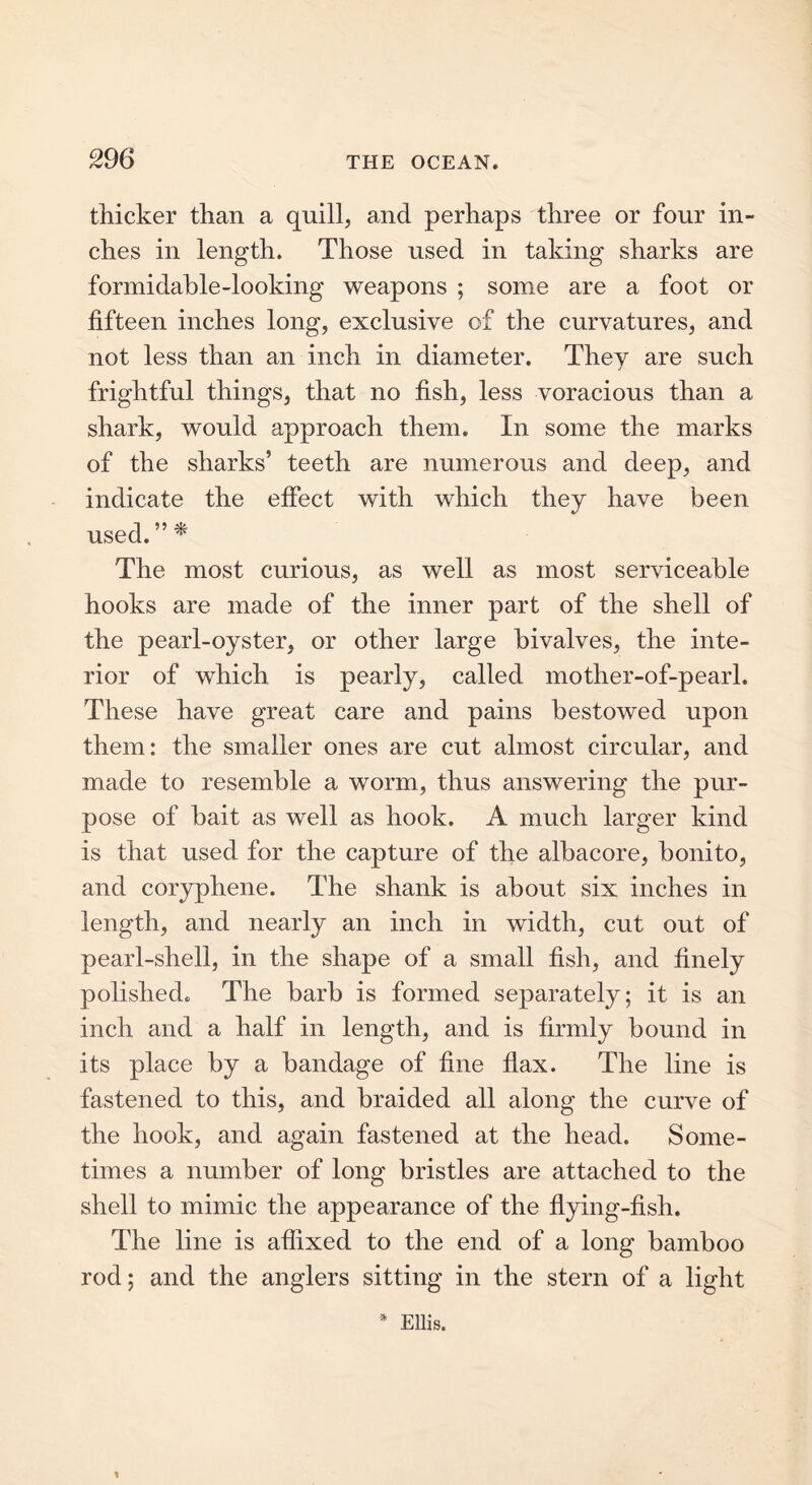 29 6 thicker than a quill, and perhaps three or four in- ches in length. Those used in taking sharks are formidable-looking weapons ; some are a foot or fifteen inches long, exclusive of the curvatures, and not less than an inch in diameter. They are such frightful things, that no fish, less voracious than a shark, would approach them. In some the marks of the sharks’ teeth are numerous and deep, and indicate the effect with which they have been used.”* The most curious, as well as most serviceable hooks are made of the inner part of the shell of the pearl-oyster, or other large bivalves, the inte- rior of which is pearly, called mother-of-pearl. These have great care and pains bestowed upon them: the smaller ones are cut almost circular, and made to resemble a worm, thus answering the pur- pose of bait as well as hook. A much larger kind is that used for the capture of the albacore, bonito, and coryphene. The shank is about six inches in length, and nearly an inch in width, cut out of pearl-shell, in the shape of a small fish, and finely polished. The barb is formed separately; it is an inch and a half in length, and is firmly bound in its place by a bandage of fine flax. The line is fastened to this, and braided all along the curve of the hook, and again fastened at the head. Some- times a number of long bristles are attached to the shell to mimic the appearance of the flying-fish. The line is affixed to the end of a long bamboo rod; and the anglers sitting in the stern of a light * Ellis. l