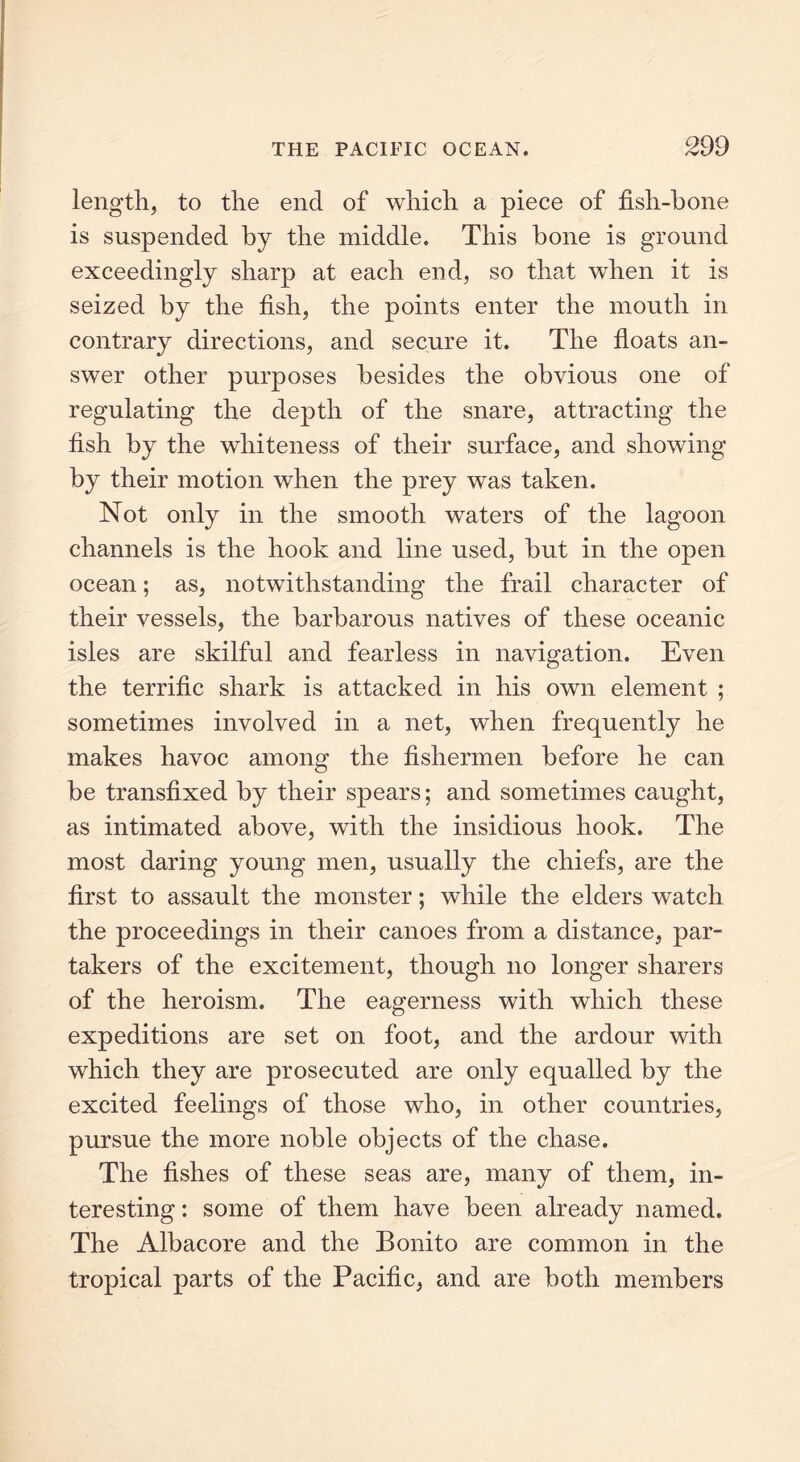 length, to the end of which a piece of fish-bone is suspended by the middle. This bone is ground exceedingly sharp at each end, so that when it is seized by the fish, the points enter the mouth in contrary directions, and secure it. The floats an- swer other purposes besides the obvious one of regulating the depth of the snare, attracting the fish by the whiteness of their surface, and showing by their motion when the prey was taken. Not only in the smooth waters of the lagoon channels is the hook and line used, but in the open ocean; as, notwithstanding the frail character of their vessels, the barbarous natives of these oceanic isles are skilful and fearless in navigation. Even the terrific shark is attacked in his own element ; sometimes involved in a net, when frequently he makes havoc among the fishermen before he can be transfixed by their spears; and sometimes caught, as intimated above, with the insidious hook. The most daring young men, usually the chiefs, are the first to assault the monster; while the elders watch the proceedings in their canoes from a distance, par- takers of the excitement, though no longer sharers of the heroism. The eagerness with which these expeditions are set on foot, and the ardour with which they are prosecuted are only equalled by the excited feelings of those who, in other countries, pursue the more noble objects of the chase. The fishes of these seas are, many of them, in- teresting : some of them have been already named. The Albacore and the Bonito are common in the tropical parts of the Pacific, and are both members