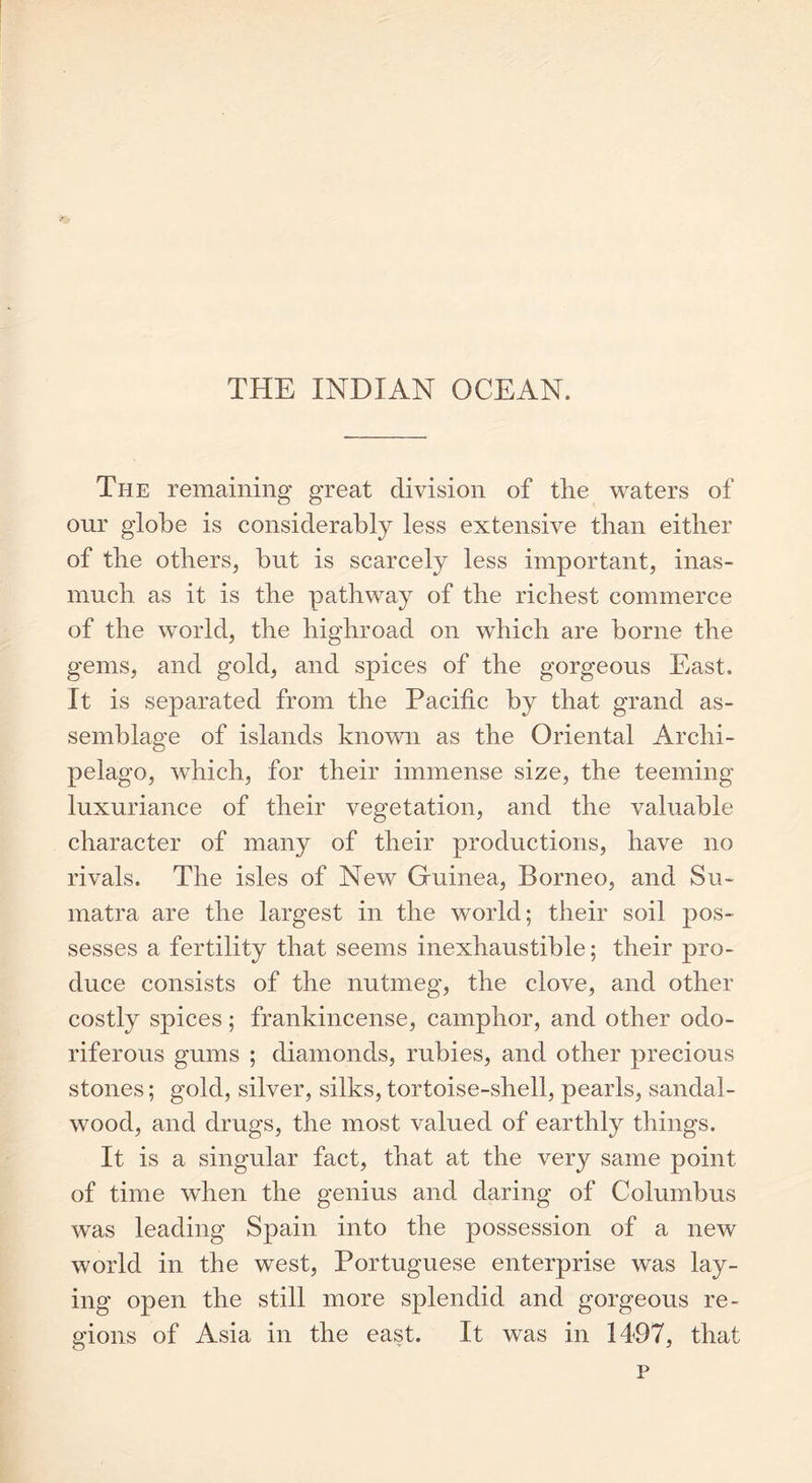 THE INDIAN OCEAN. The remaining great division of the waters of our globe is considerably less extensive than either of the others, but is scarcely less important, inas- much as it is the pathway of the richest commerce of the world, the highroad on which are borne the gems, and gold, and spices of the gorgeous East. It is separated from the Pacific by that grand as- semblage of islands known as the Oriental Archi- pelago, which, for their immense size, the teeming luxuriance of their vegetation, and the valuable character of many of their productions, have no rivals. The isles of New Guinea, Borneo, and Su- matra are the largest in the world; their soil pos- sesses a fertility that seems inexhaustible; their pro- duce consists of the nutmeg, the clove, and other costly spices; frankincense, camphor, and other odo- riferous gums ; diamonds, rubies, and other precious stones; gold, silver, silks, tortoise-shell, pearls, sandal- wood, and drugs, the most valued of earthly things. It is a singular fact, that at the very same point of time when the genius and daring of Columbus was leading Spain into the possession of a new world in the west, Portuguese enterprise was lay- ing open the still more splendid and gorgeous re- gions of Asia in the east. It was in 1497, that p