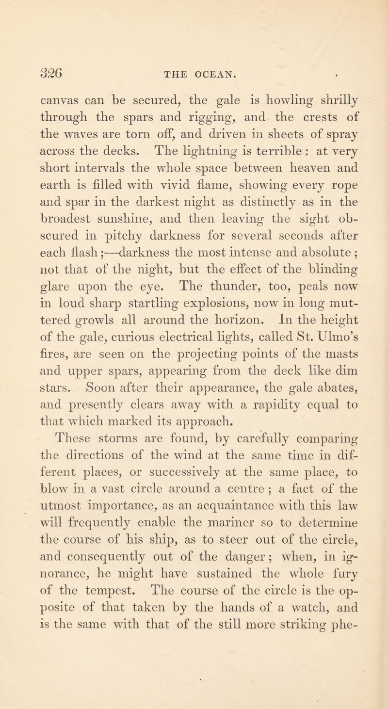 canvas can be secured, the gale is bowling shrilly through the spars and rigging, and the crests of the waves are torn off, and driven in sheets of spray across the decks. The lightning is terrible : at very short intervals the whole space between heaven and earth is filled with vivid flame, showing every rope and spar in the darkest night as distinctly as in the broadest sunshine, and then leaving the sight ob- scured in pitchy darkness for several seconds after each flash;—darkness the most intense and absolute ; not that of the night, but the effect of the blinding glare upon the eye. The thunder, too, peals now in loud sharp startling explosions, now in long mut- tered growls all around the horizon. In the height of the gale, curious electrical lights, called St. Ulmo’s fires, are seen on the projecting points of the masts and upper spars, appearing from the deck like dim stars. Soon after their appearance, the gale abates, and presently clears away with a rapidity equal to that which marked its approach. These storms are found, by carefully comparing the directions of the wind at the same time in dif- ferent places, or successively at the same place, to blow in a vast circle around a centre ; a fact of the utmost importance, as an acquaintance with this law wrill frequently enable the mariner so to determine the course of his ship, as to steer out of the circle, and consequently out of the danger; when, in ig- norance, he might have sustained the whole fury of the tempest. The course of the circle is the op- posite of that taken by the hands of a watch, and is the same with that of the still more striking phe-