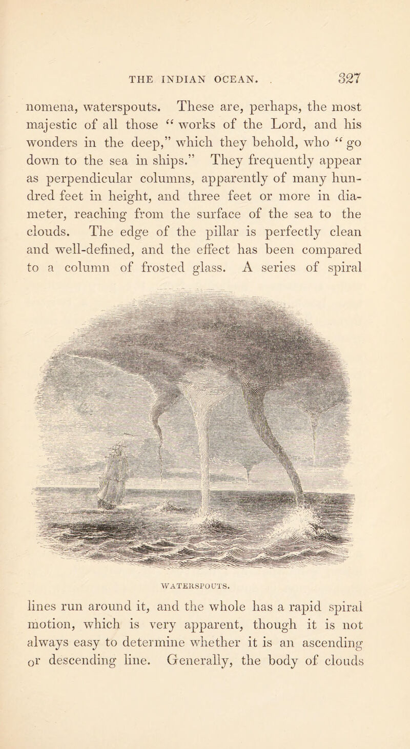 nomena, waterspouts. These are, perhaps, the most majestic of all those “ works of the Lord, and his wonders in the deep,” which they behold, who “ go down to the sea in ships.” They frequently appear as perpendicular columns, apparently of many hun- dred feet in height, and three feet or more in dia- meter, reaching from the surface of the sea to the clouds. The edge of the pillar is perfectly clean and well-defined, and the effect has been compared to a column of frosted glass. A series of spiral WATERSPOUTS. lines run around it, and the whole has a rapid spiral motion, which is very apparent, though it is not always easy to determine whether it is an ascending Qr descending line. Generally, the body of clouds