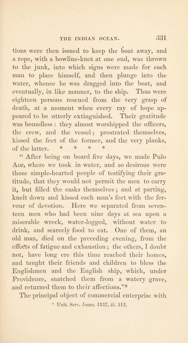 tions were then issued to keep the boat away, and a rope, with a bowline-knot at one end, was thrown to the junk, into which signs were made for each man to place himself, and then plunge into the water, whence he was dragged into the boat, and eventually, in like manner, to the ship. Thus were eighteen persons rescued from the very grasp of death, at a moment when every ray of hope ap- peared to be utterly extinguished. Their gratitude was boundless : they almost worshipped the officers, the crew, and the vessel; prostrated themselves, kissed the feet of the former, and the very planks, of the latter. * * * * “ After being on board five days, we made Pulo Aor, where we took in water, and so desirous were those simple-hearted people of testifying their gra- titude, that they would not permit the men to carry it, but filled the casks themselves ; and at parting, knelt down and kissed each man’s feet with the fer- vour of devotion. Here we separated from seven- teen men who had been nine days at sea upon a miserable wreck, water-logged, without water to drink, and scarcely food to eat. One of them, an old man, died on the preceding evening, from the effects of fatigue and exhaustion ; the others, I doubt not, have long ere this time reached their homes, and taught their friends and children to bless the Englishmen and the English ship, which, under Providence, snatched them from a watery grave, and returned them to their affections.”* The principal object of commercial enterprise with * Unit. Serv. Journ. 1837, iii. 512.