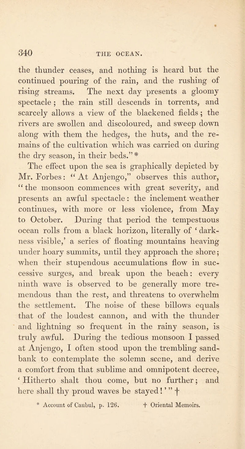 the thunder ceases, and nothing is heard but the continued pouring of the rain, and the rushing of rising streams. The next day presents a gloomy spectacle ; the rain still descends in torrents, and scarcely allows a view of the blackened fields ; the rivers are swollen and discoloured, and sweep down along with them the hedges, the huts, and the re- mains of the cultivation which was carried on during the dry season, in their beds.”* The effect upon the sea is graphically depicted by Mr. Forbes: “ At Anjengo,” observes this author, “the monsoon commences with great severity, and presents an awful spectacle: the inclement weather continues, with more or less violence, from May to October. During that period the tempestuous ocean rolls from a black horizon, literally of ( dark- ness visible,’ a series of floating mountains heaving under hoary summits, until they approach the shore; when their stupendous accumulations flow in suc- cessive surges, and break upon the beach: every ninth wave is observed to be generally more tre- mendous than the rest, and threatens to overwhelm the settlement. The noise of these billows equals that of the loudest cannon, and with the thunder and lightning so frequent in the rainy season, is truly awful. During the tedious monsoon I passed at Anjengo, I often stood upon the trembling sand- bank to contemplate the solemn scene, and derive a comfort from that sublime and omnipotent decree, ‘ Hitherto shalt thou come, but no further; and here shall thy proud waves be stayed ! ’ ” f * Account of Caubul, p. 126. + Oriental Memoirs.