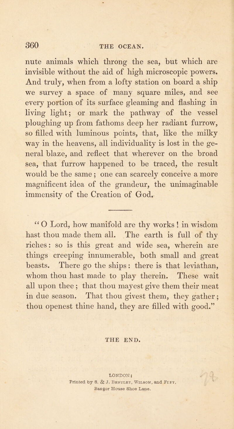 nute animals which throng the sea, but which are invisible without the aid of high microscopic powers. And truly, when from a lofty station on board a ship we survey a space of many square miles, and see every portion of its surface gleaming and flashing in living light; or mark the pathway of the vessel ploughing up from fathoms deep her radiant furrow, so filled with luminous points, that, like the milky way in the heavens, all individuality is lost in the ge- neral blaze, and reflect that wherever on the broad sea, that furrow happened to he traced, the result wTould be the same ; one can scarcely conceive a more magnificent idea of the grandeur, the unimaginable immensity of the Creation of God*: “ O Lord, how manifold are thy works ! in wisdom hast thou made them all. The earth is full of thy riches: so is this great and wide sea, wherein are things creeping innumerable, both small and great beasts. There go the ships: there is that leviathan, whom thou hast made to play therein. These wait all upon thee ; that thou mayest give them their meat in due season. That thou givest them, they gather ; thou openest thine hand, they are filled with good.” THE END. LONDON: Printed by S. & J. Bentley, Wilson, and Fify, BaDgor House Shoe Lane.