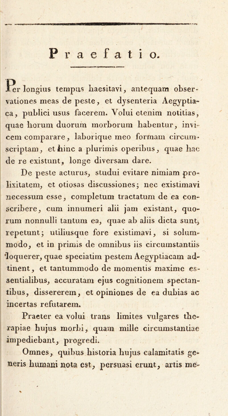 Praefatio. • , fer longius tempus haesitavi, antequam obser- vationes ineas de peste, et dysenteria Aegyptia- ca, publici usus facerem. Volui etenim notitias, quae horum duorum morborum habentur, invi- cem comparare, laborique meo formam circum- scriptam, et hinc a plurimis operibus, quae hac de re existunt, longe diversam dare. De peste acturus, studui evitare nimiam pro* iixitatem, et otiosas discussiones; nec existimavi necessum esse, completum tractatum de ea con- scribere, cum innumeri alii jam existant, quo- rum nonnulli tantum ea, quae ab aliis dicta sunt, repetunt; utiliusque fore existimavi, si solum- modo, et in primis de omnibus iis circumstantiis loquerer, quae speciatim pestem Aegyptiacam ad- tinent, et tantummodo de momentis maxime es- sentialibus, accuratam ejus cognitionem spectan- tibus, dissererem, et opiniones de ea dubias ac incertas refutarem. Praeter ea volui trans limites vulgares the- rapiae hujus morbi, quam mille circumstantiae impediebant, progredi. Omnes, quibus historia hujus calamitatis ge- neris humani nota est, persuasi erunt, artis me- %