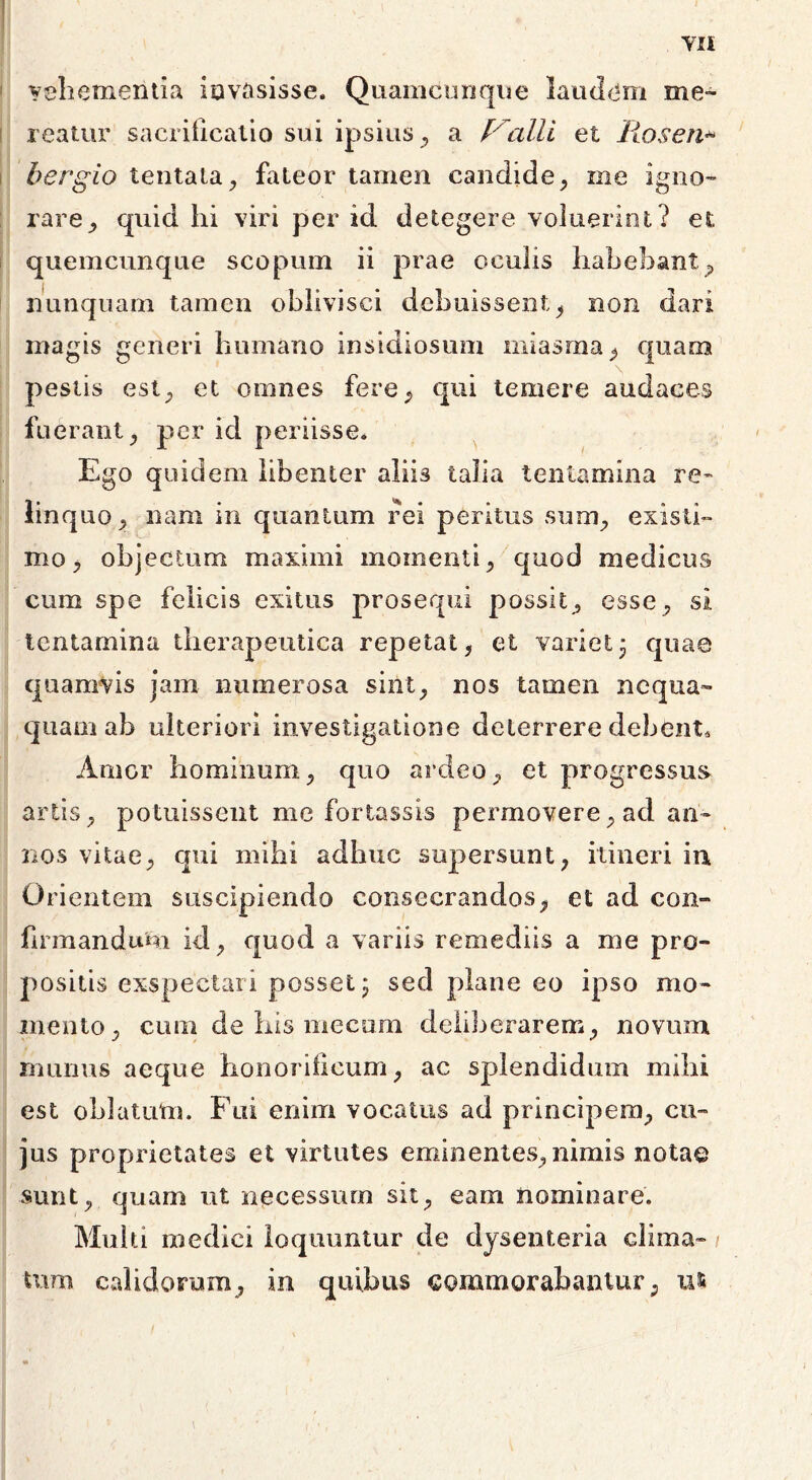 TIt vehementia invasisse. Quamcunque laudem me- reatur sacrificatio sui ipsius , a thalli et Ilosen* bergio lentata, fateor tamen candide, me igno- rare quid hi viri per id detegere voluerint? et quemcunque scopum ii prae oculis habebant; nunquam tamen oblivisci debuissent, non dari magis generi humano insidiosum miasma , quam pestis est; et omnes fere, qui temere audaces fuerant; per id periisse* Ego quidem libenter aliis talia tentamina re- linquo ; nam in quantum rei peritus sum; existi» mo; objectum maximi momenti; quod medicus cum spe felicis exitus prosequi possit; esse; si tentamina therapeutica repetat, et variet3 quae quamvis jam numerosa sint; nos tamen nequa- quam ab ulteriori investigatione deterrere debent* Amor hominum; quo ardeO; et progressus- artis, potuissent me fortassis permovere; ad an- nos vitae; qui mihi adhuc supersunt, itineri in Orientem suscipiendo consecrandos, et ad con- firmandum id, quod a variis remediis a me pro- positis exspectari posset 3 sed plane eo ipso mo- mento, cum de his mecam deliberarem, novum munus aeque honorificum, ac splendidum mihi est oblatum. Fui enim vocatus ad principem, cu- jus proprietates et virtutes eminentes, nimis notae sunt, quam ut necessum sit, eam nominare. Multi medici loquuntur de dysenteria clima- > tum calidorum, in quibus commorabantur, u*