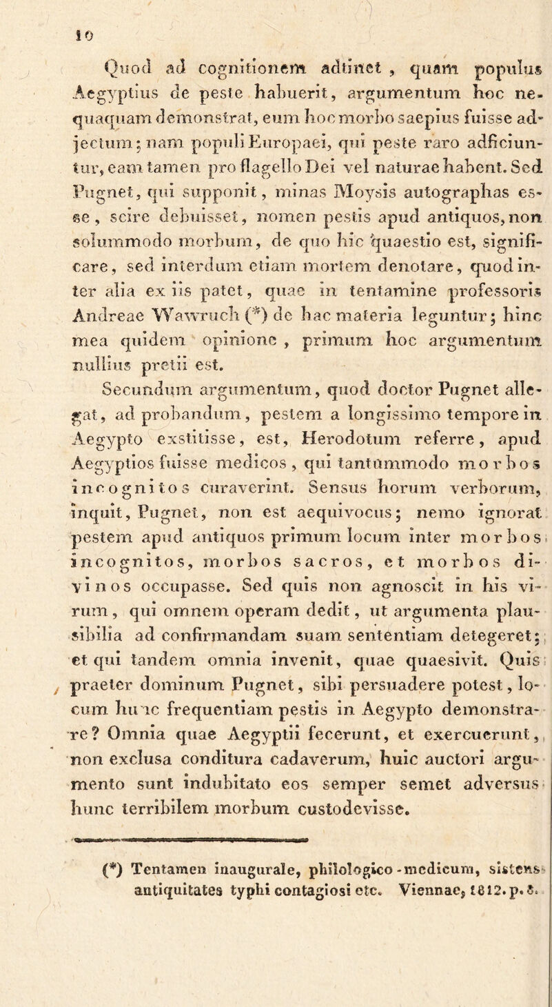 ■' . .w 10 Quod ad cognitionem adtinet , quam populus Aegyptius de peste habuerit, argumentum hoc ne- quaquam demonstrat, eum hoc morbo saepius fuisse ad- jectum; nam populi Europaei, qui peste raro adficiun- tur, eam tamen pro flagello Dei vel naturae habent. Sed Pugnet, qui supponit, minas Moysis autographas es- se, scire debuisset, nomen pestis apud antiquos,non. solummodo morbum, de quo hic 'quaestio est, signifi- care, sed interdum etiam mortem denotare, quod in- ter alia ex iis patet, quae In tentamine professoris Andreae Wawruch (*) de hac materia leguntur; hinc mea quidem opinione , primum hoc argumentum nullius pretii est. Secundum argumentum, quod doctor Pugnet alle- gat, ad probandum, pestem a longissimo tempore in Aegypto exstitisse, est, Herodotum referre, apud Aegyptios fuisse medicos, qui tantummodo morbos incognitos curaverint. Sensus horum verborum, inquit, Pugnet, non est aequivocus; nemo ignorat pestem apud antiquos primum locum inter morbos Incognitos, morbos sacros, et morbos di- vinos occupasse. Sed quis non agnoscit In his vi- rum , qui omnem operam dedit, ut argumenta plau- sibilia ad confirmandam suam sententiam detegeret; et qui tandem omnia Invenit, quae quaesivit. Quis praeter dominum Pugnet, sibi persuadere potest, lo- cum hu ic frequentiam pestis in Aegypto demonstra- re? Omnia quae Aegyptii fecerunt, et exercuerunt, non exclusa conditura cadaverum, huic auctori argu- mento sunt indubitato eos semper semet adversus hunc terribilem morbum custodevisse. ) (*) Tentamen inaugurate, philologico-medicum, sistens antiquitates typhi contagiosi etc. Viennaes te 12. p.