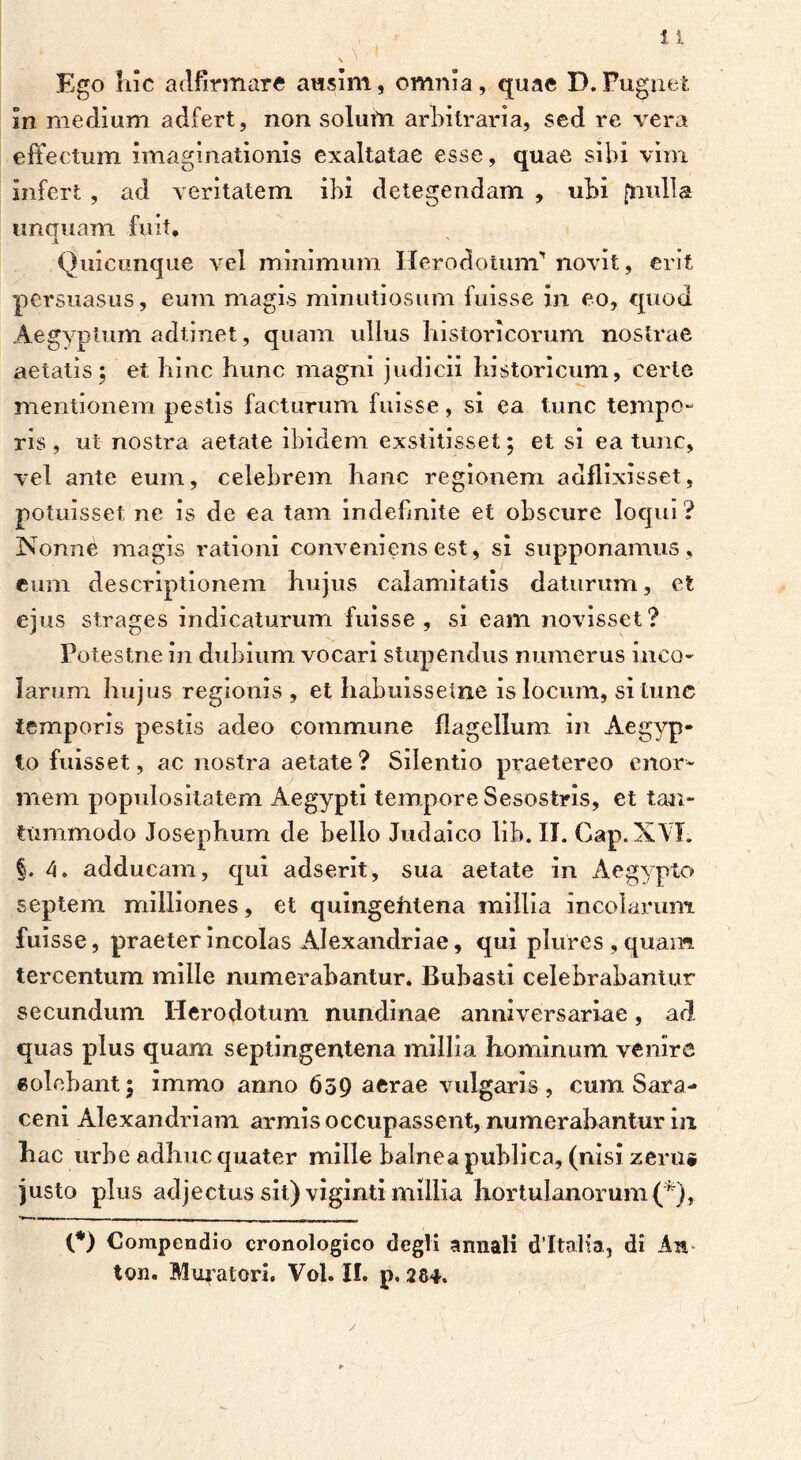 Ego iiic adfirmare ausim, omnia, quae D. Pugnet in medium adfert, non solum arbitraria, sed re vera effectum imaginationis exaltatae esse, quae sibi vim Infert , ad veritatem ibi detegendam , ubi [nulla uncruam fuit* JL Quicunque vel minimum Herodotum'’novit, erit persuasus, eum magis minutiosum fuisse in eo, quod Aegyptum adtinet, quam ullus historicorum nostrae aetatis; et hinc hunc magni judicii historicum, certe mentionem pestis facturum fuisse, si ea tunc tempo- ris , ut nostra aetate ibidem exstitisset; et si ea tunc, vel ante eum, celebrem hanc regionem adflixisset, potuisset ne is de ea tam indefinite et obscure loqui ? Nonne magis rationi conveniens est, si supponamus , eum descriptionem hujus calamitatis daturum, et ejus strages indicaturum fuisse , si eam novisset? Poiestne in dubium vocari stupendus numerus inco- larum hujus regionis , et habuissetne is locum, si tunc temporis pestis adeo commune flagellum in Aegyp- to fuisset, ac nostra aetate ? Silentio praetereo enor- mem populositatem Aegypti tempore Sesostris, et tan- tummodo Josephum de bello Judaico lib. II. Gap. XVI. §. 4. adducam, qui adserit, sua aetate in Aegypto septem milliones, et quingehtena millia incolarum fuisse, praeter incolas Alexandriae, qui plurcs, quam, tercentum mille numerabantur. Bubasti celebrabantur secundum Herodotum nundinae anniversariae, ad quas plus quam septingentena millia hominum venire solebant; immo anno 659 aerae vulgaris, cum Sara- ceni Alexandriani armis occupassent, numerabantur in hac urbe adhuc quater mille balnea publica, (nisi zeru* justo plus adjectus sit) viginti millia hortulanorum(*), {*) Compendio cronologico degli annali dltalfa, di An