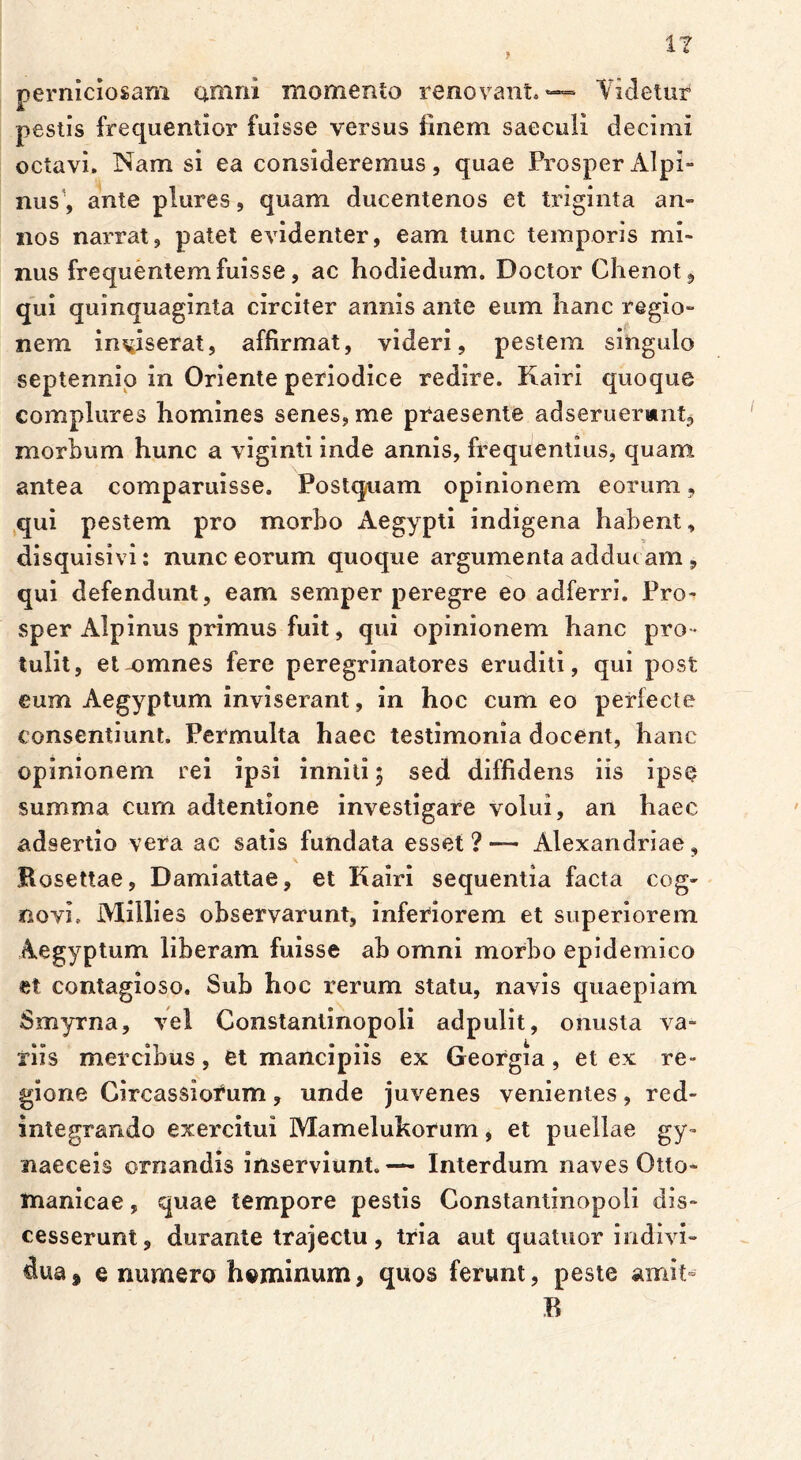 } perniciosam amni momento renovant.*— Videtur pestis frequentior fuisse versus finem saeculi decimi octavi. Nam si ea consideremus, quae Prosper Alpi- nus1, ante plures, quam ducentenos et triginta an- nos narrat, patet evidenter, eam tunc temporis mi- nus frequentem fuisse, ac hodiedum. Doctor Chenot, qui quinquaginta circiter annis ante eum hanc regio- nem inviserat, affirmat, videri, pestem singulo septennio in Oriente periodice redire. Kairi quoque complures homines senes, me praesente adseruermnt, morbum hunc a viginti inde annis, frequentius, quam antea comparuisse. Postquam opinionem eorum, qui pestem pro morbo Aegypti indigena habent, disquisivi: nunc eorum quoque argumenta adducam, qui defendunt, eam semper peregre eo adferri. Pro- sper Alpinus primus fuit, qui opinionem hanc pro - tulit, et-omnes fere peregrinatores eruditi, qui post eum Aegyptum inviserant, in hoc cum eo perfecte consentiunt. Permulta haec testimonia docent, hanc opinionem rei ipsi inniti; sed diffidens iis ipse summa cum adtentione investigare volui, an haec adsertio vera ac satis fundata esset?— Alexandriae, Bosettae, Damiattae, et Kairi sequentia facta cog- novi. Millies observarunt, inferiorem et superiorem Aegyptum liberam fuisse ab omni morbo epidemico et contagioso. Sub hoc rerum statu, navis quaepiam Smyrna, vel Constantinopoli adpulit, onusta va- riis mercibus, et mancipiis ex Georgia, et ex re- gione Circassiorum, unde juvenes venientes, red- integrando exercitui Mamelukorum, et puellae gy- naeceis ornandis inserviunt.— Interdum naves Otto- manicae, quae tempore pestis Constantinopoli dis- cesserunt, durante trajectu, tria aut quatuor indivi- dua» e numero hominum, quos ferunt, peste amit- B