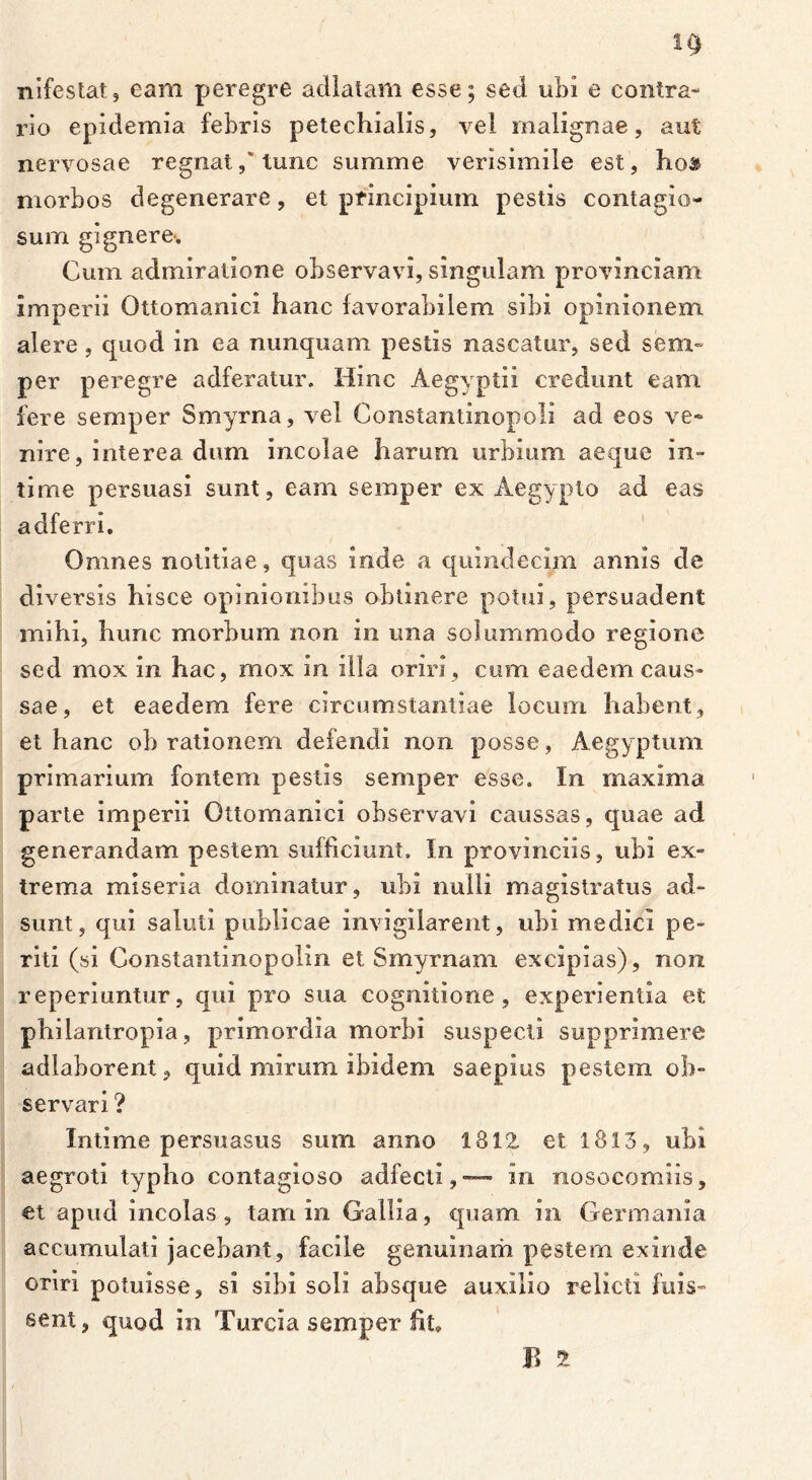 nifestat, eam peregre adlatam esse; sed ubi e contra- rio epidemia febris petechialis, vel malignae, aut nervosae regnat,‘tunc summe verisimile est, ho& morbos degenerare, et principium pestis contagio- sum gignere>. Cum admiratione observavi, singulam provinciam imperii Ottomanici hanc favorabilem sibi opinionem alere , quod in ea nunquam pestis nascatur, sed sem- per peregre adferatur. Hinc Aegyptii credunt eam fere semper Smyrna, vel Constantinopoli ad eos ve- nire, interea dum incolae harum urbium aeque in- time persuasi sunt, eam semper ex Aegypto ad eas adferri. Omnes notitiae, quas inde a quindecim annis de diversis hisce opinionibus obtinere potui, persuadent mihi, hunc morbum non in una solummodo regione sed mox in hac, mox in illa oriri , cum eaedem caus- sae, et eaedem fere circumstantiae locum habent, et hanc oh rationem defendi non posse, Aegyptum primarium fontem pestis semper esse. In maxima parte imperii Ottomanici observavi caussas, quae ad generandam pestem sufficiunt. In provinciis, ubi ex- trema miseria dominatur, ubi nulli magistratus ad- sunt, qui saluti publicae invigilarent, ubi medici pe- riti (si Constantinopolin et Smyrnam excipias), non reperiuntur, qui pro sua cognitione , experientia et philantropia, primordia morbi suspecti supprimere adlaborent, quid mirum ibidem saepius pestem ob- servari ? Intime persuasus sum anno 1812 et 1813, ubi aegroti typho contagioso adfecti,— in nosocomiis, et apud incolas, tam in Gallia, quam in Germania accumulati jacebant, facile genuinam pestem exinde oriri potuisse, si sibi soli absque auxilio relicti fuis- sent, quod in Turcia semper fit.