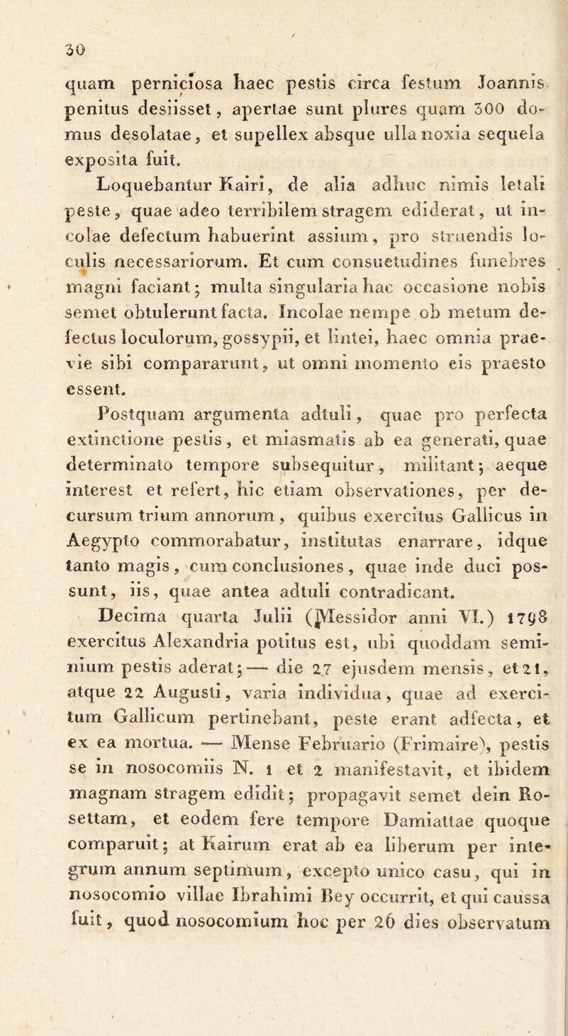 quam perniciosa haec pestis circa festum Joanms penitus desiisset, apertae sunt plures quam 300 do- mus desolatae 5 et supellex absque ulla noxia sequela exposita fuit. Loquebantur Kairi, de alia adhuc nimis letali peste, quae adeo terribilem stragem ediderat, ut in- colae defectum habuerint assium, pro struendis lo- culis necessariorum. Et cum consuetudines funebres ♦ 1 magni faciant; multa singularia hac occasione nobis semet obtulerunt facta. Incolae nempe ob metum de- fectus loculorum, gossypii, et lintei, haec omnia prae- vie sibi compararunt, ut omni momento eis praesto essent. Postquam argumenta adtuli, quae pro perfecta extinctione pestis, et miasmatis ab ea generati, quae determinato tempore subsequitur , militant; aeque interest et refert, hic etiam observationes, per de- cursum trium annorum, quibus exercitus Gallicus in Aegypto commorabatur, institutas enarrare, idque tanto magis, cum conclusiones , quae inde duci pos- sunt, iis, quae antea adtuli contradicant. Decima quarta Julii (JVXessidor anni VI.) i 7^8 exercitus Alexandria potitus est, ubi quoddam semi- nium. pestis aderat;— die 27 ejusdem mensis, et21, atque 22 Augusti, vana individua, quae ad exerci- tum Gallicum pertinebant, peste erant adfecta, et ex ea mortua. — Mense Februario (Frimaire), pestis se in nosocomiis N. i et 2 manifestavit, et ibidem magnam stragem edidit; propagavit semet dein Ro- settam, et eodem fere tempore Damiattae quoque comparuit; at K a irum erat ab ea liberum per inte- grum annum septimum, excepto unico casu, qui in nosocomio villae Ibrahimi Bey occurrit, et qiu caussa fuit, quod nosocomium hoc per 26 dies observatum