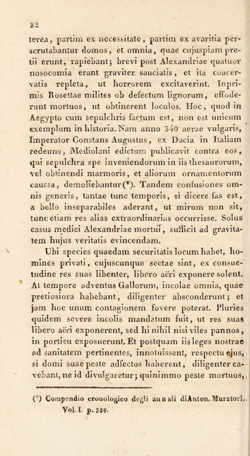 ierea. partirn ex necessitate, partim ex avaritia per» scrutabantur-domos , et omnia, quae cujuspiam pre- tii erunt, rapiebant; brevi post Alexandriae quatuor nosocomia erant graviter sauciatis, et ita coacer- vatis repleta, ut horrorem excitaverint. In pri- mis RoseUae milites ob defectum lignorum, effode- runt mortuos, ut obtinerent loculos. Hoc, quod in Aegypto cum se pulchris factum est, non est unicum exemplum in historia. Nam anno 340 aerae vulgaris. Imperator Constans Augustus, ex Dacia in Italiam re de uns, Mediolani edictum publicavit contra eos, qui sepulchra spe inveniendorum in iis thesaurorum, vel obtinendi marmoris, et aliorum ornamentorum caussa, demoliebantur(*). Tandem confusiones om- nis generis, tantae tunc temporis, si dicere fas est, a bello inseparabiles aderant, ut mirum non sit, tunc etiam res alias extraordinarias occurrisse. Solus casus medici Alexandriae mortui, sifflicit ad gravita- tem hujus veritatis evincendam. Ubi species quaedam securitatis locum habet, ho- mines privati, cujuscunque sectae sint, ex consue- tudine res suas libenter, libero aeri exponere solent. At tempore adventus Gallorum, incolae omnia, quae pretiosiora habebant, diligenter absconderunt; et jam hoc unum contagionem fovere poterat. Pluries quidem severe incolis mandatum fuit, ut res suas libero aeri exponerent, sed hi nihil nisi viles pannos, in porticu exposuerunt. Et postquam iis leges nostrae ad sanitatem pertinentes, innotuissent, respectu ejus, si domi suae peste adfectos haberent, diligenter ca- vebant, ne id divulgaretur; quinimmo peste mortuos. (*) Compendio cronologico elegii annali diAnton. Muratori, V©1« i* p»