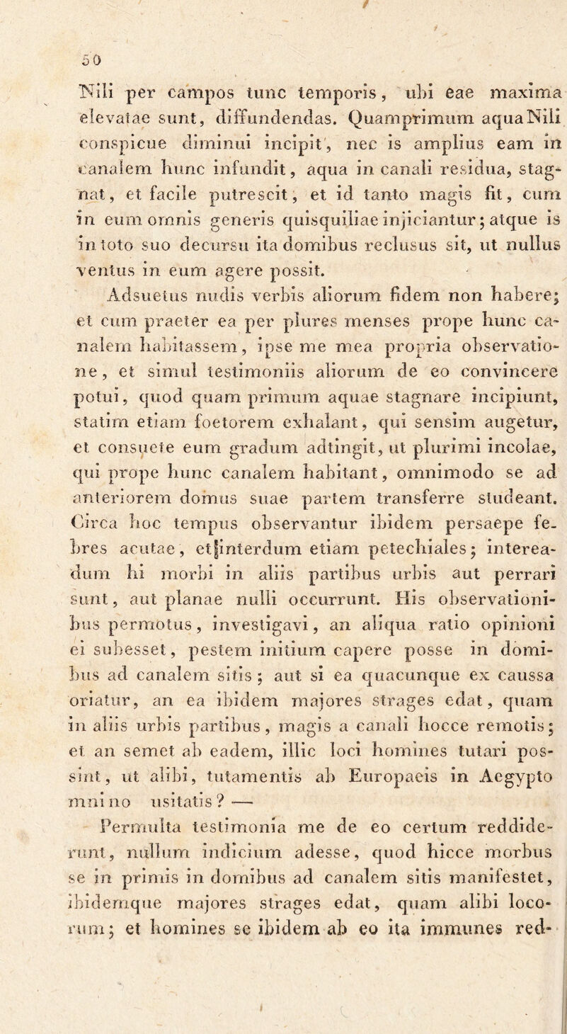 Nili per campos tunc temporis, ubi eae maxima elevatae sunt, diffundendas. Quamprimum aqua Nili conspicue diminui incipit, nec is amplius eam in canalem hunc infundit, aqua in canali residua, stag- nat, et facile putrescit, et id tanto magis fit, cum in eum omnis generis quisquiliae injiciantur; atque is in toto suo decursu ita domibus reclusus sit, ut nullus ventus in eum agere possit. Adsuetus nudis verbis aliorum fidem non habere; et cum praeter ea per plures menses prope hunc ca- nalem habitassem, ipse me mea propria observatio- ne, et simul testimoniis aliorum de eo convincere potui, quod quamprimum aquae stagnare incipiunt, statim etiam foetorem exhalant, qui sensim augetur, et consuete eum gradum adtingit, ut plurimi incolae, qui prope hunc canalem habitant, omnimodo se ad anteriorem domus suae partem transferre studeant. Circa hoc tempus observantur ibidem persaepe fe- bres acutae, etjinterdum etiam petechiales; interea- dum hi morbi in aliis partibus urbis aut perrari sunt, aut planae nulli occurrunt. His observationi- bus permotus, investigavi, an aliqua ratio opinioni ei subesset, pestem initium capere posse in domi- bus ad canalem sitis ; aut si ea quacunque ex caussa oriatur, an ea ibidem majores strages edat, quam in aliis urbis partibus, magis a canali hocce remotis; et an semet ab eadem, illic loci homines tutari pos- sint, ut alibi, lutamentis ab Europaeis in Aegypto mnino usitatis? — Permulta testimonia me de eo certum reddide- runt, nullum indicium adesse, quod hicce morbus se in primis in domibus ad canalem sitis manifestet, ibidernque majores strages edat, quam alibi loco- rum; et homines se ibidem ab eo ita immunes red-