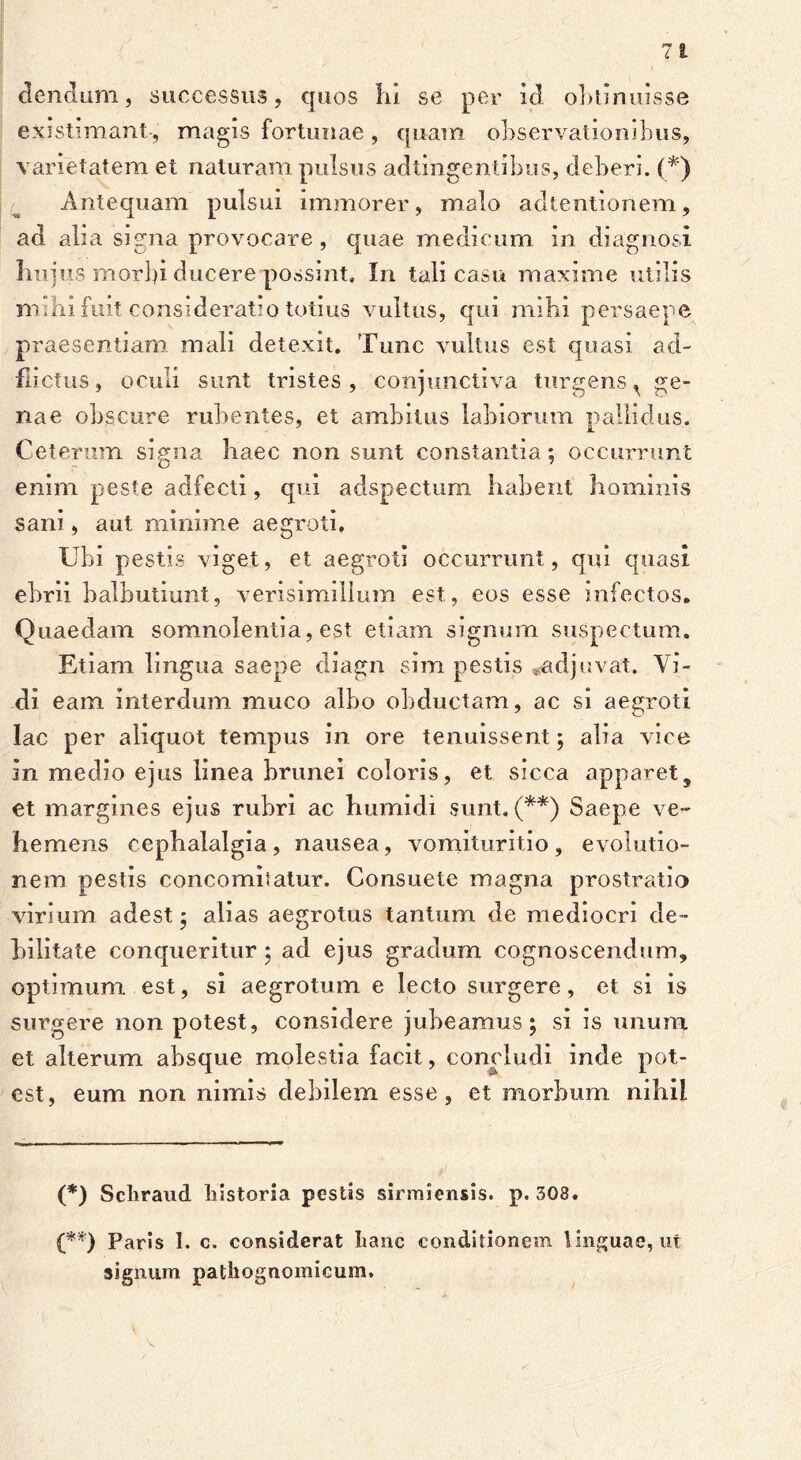 ciendum, successus, quos Iii se per id obtinuisse existimant-, magis fortunae, quam observationibus, varietatem et naturam pulsus adtingentibus, deberi. (*) Antequam pulsui immorer, malo adtentionem, ad alia signa provocare, quae medicum in diagnosi hujus morbi ducerepossint, In tali casu maxime utilis nnhi fuit consideratio totius vultus, qui mihi persaepe praesentiam mali detexit. Tunc vultus est quasi ad- flictu5, oculi sunt tristes , conjunctiva turgens ^ ge- nae obscure rubentes, et ambitus labiorum pallidus. Ceterum signa haec non sunt constantia: occurrunt enim peste adfecti, qui adspectum habent hominis sani, aut minime aegroti. Ubi pestis viget, et aegroti occurrunt, qui quasi ebrii balbutiunt, verisimilium est, eos esse infectos. Quaedam somnolentia, est etiam signum suspectum. Etiam lingua saepe diagn sim pestis .adjuvat. Vi- di eam interdum muco albo obductam, ac si aegroti lac per aliquot tempus in ore tenuissent; alia vice in medio ejus linea brunei coloris, et sicca apparet, et margines ejus rubri ac humidi sunt, (**) Saepe ve- hemens cephalalgia, nausea, vomituritio, evolutio- nem pestis concomitatur. Consuete magna prostratio virium adest - alias aegrotus tantum de mediocri de- bilitate conqueritur ; ad ejus gradum cognoscendum, optimum est, si aegrotum e lecto surgere, et si is surgere non potest, considere jubeamus; si is unum et alterum absque molestia facit, concludi inde pot- est, eum non nimis debilem esse, et morbum nihil (*) Scliraud liistoria pestis sirmiensis. p. 308. (**) Paris 1. c. considerat Itanc conditionem linguae, ut signum pathognomicum.