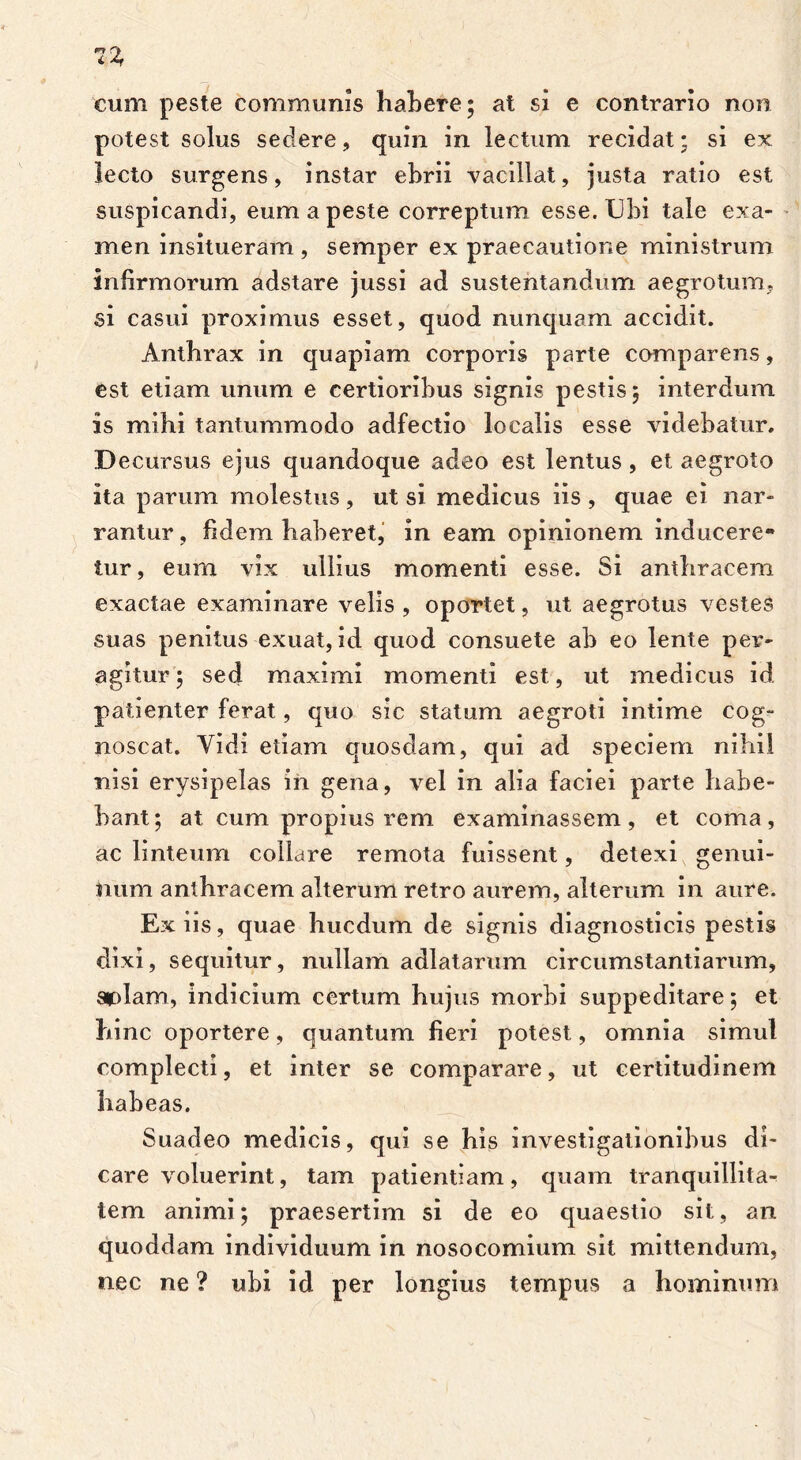 1% cum peste communis habere; at si e contrario non potest solus sedere, quin in lectum recidat; si ex lecto surgens, instar ebrii vacillat, justa ratio est suspicandi, eum a peste correptum esse. Ubi tale exa- men insitueram , semper ex praecautione ministrum infirmorum adstare jussi ad sustentandum aegrotum, si casui proximus esset, quod nunquam accidit. Anthrax in quapiam corporis parte comparens, est etiam unum e certioribus signis pestis; interdum is mihi tantummodo adfectio localis esse videbatur. Decursus ejus quandoque adeo est lentus, et aegroto ita parum molestus, ut si medicus iis , quae ei nar- rantur, fidem haberet, in eam opinionem inducere- tur , eum vix ullius momenti esse. Si anthracem exactae examinare velis , oportet, ut aegrotus vestes suas penitus exuat, id quod consuete ab eo lente per- agitur; sed maximi momenti est, ut medicus id patienter ferat, quo sic statum aegroti intime cog- noscat. Yidi etiam quosdam, qui ad speciem nihil nisi erysipelas in gena, vel in alia faciei parte habe- bant ; at cum propius rem examinassem, et coma, ac linteum collare remota fuissent, detexi genui- num anthracem alterum retro aurem, alterum in aure. Ex iis, quae hucdum de signis diagnosticis pestis dixi, sequitur, nullam adlatarum circumstantiarum, aplarrt, indicium certum hujus morbi suppeditare; et hinc oportere, quantum fieri potest, omnia simul complecti, et inter se comparare, ut certitudinem habeas. Suadeo medicis, qui se his investigationibus di- care voluerint, tam patientiam, quam tranquillita- tem animi; praesertim si de eo quaestio sit, an quoddam individuum in nosocomium sit mittendum, nec ne ? ubi id per longius tempus a hominum