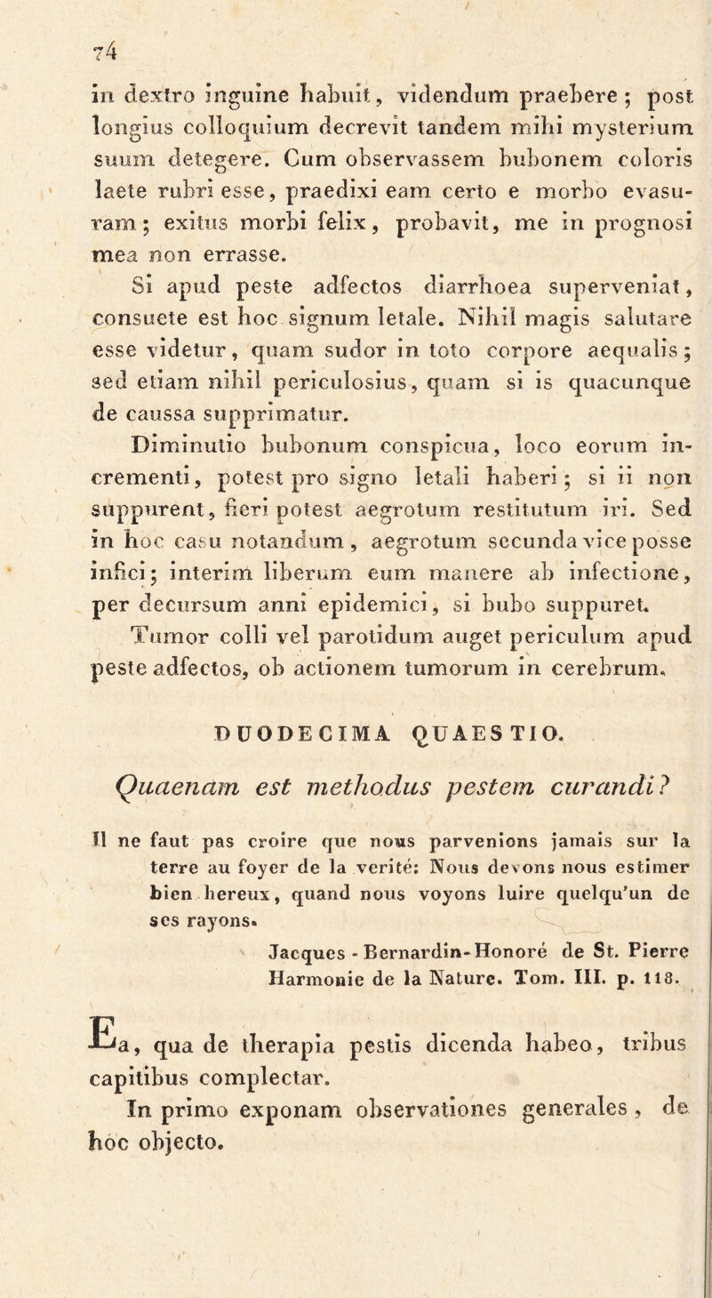 ?4 in dextro inguine habuit, videndum praebere; post longius colloquium decrevit tandem mihi mysterium suum detegere. Cum observassem bubonem coloris laete rubri esse, praedixi eam certo e morbo evasu- ram; exitus morbi felix, probavit, me in prognosi mea non errasse. Si apud peste adfectos diarrhoea superveniat, consuete est hoc signum letale. Nihil magis salutare esse videtur, quam sudor in toto corpore aequalis; sed etiam nihil periculosius, quam si is quacunque de caussa supprimatur. Diminutio bubonum conspicua, loco eorum in- crementi, potest pro signo letali haberi; si ii non suppurent, heri potest aegrotum restitutum iri. Sed in hoc casu notandum, aegrotum secunda vice posse infici; interim liberum eum manere ab infectione, per decursum anni epidemici, si bubo suppuret. Tumor colli vel parotidum auget periculum apud peste adfectos, ob actionem tumorum in cerebrum. DUODECIMA QUAESTIO. Quaenam est methodus pestem curandi? II ne faut pas croire que noas parvenlons jamais sur la terre au foyer de la verite: Nous devons nous estinier bien liereux, quand nous voyons luire quelqu’un dc scs rayons. Jacques - Bernardin-Honore de St. Pierre Harmonie de la Nature. Tom. III. p. 118. Ea, qua de therapia pestis dicenda habeo, tribus capitibus complectar. In primo exponam observationes generales , de hoc objecto.