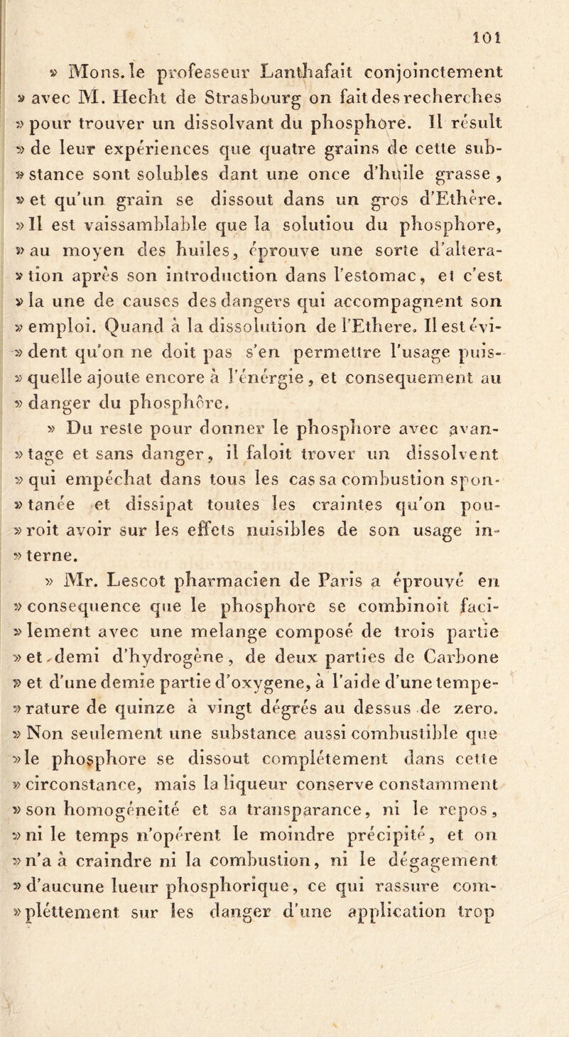 » Mons, le profeaseur Lanthafait conjoinctement » avec M. Hecht de Strasbourg on faitdesrecherches » pour trouver un dissolvant du phosphore. II resuit de leur experiences que quatre grains de cette sub- s» stance sont solubles dant une once d’hqile grasse , v et qu'un grain se dissout dans un gros d’Ethere. »11 est vaissamblable que la solutiou du phosphore, s> au moyen des huiles, eprouve une sorte d’altera- v tion apres son introduction dans Testomac, et c’est via une de causcs desdangers qui accompagnent son » emploi. Quand a la dissolution de 1’Ethere. Ilestevi- v dent quhn ne doit pas s’en permettre l’usage puis- y> quelle ajoute encore a 1'energie , et consequement au v danger du phosphore, » Du reste pour donner le phosphore avec avan- »tage et sans danger, il faloit trover un dissolvent » qui empechat dans tous les cas sa combustion spon- »tanee et dissipat toutes les craintes qu’on pou* »roit avoir sur les effets nuisibles de son usage in- »terne. » Mr. Lescot pharmacien de Paris a eprouye en » consequence que le phosphore se combinoit faci- vlement avec une melange compose de trois partie »et.demi d’hydrogene, de deux parties de Carbone » et d’une demie partie d’oxygene, a l’aide d’une tempe- vrature de quinze a vingt degres au dessus de zero. » Non seulement une substance aussi combustible que »le phosphore se dissout completement dans cette circonstance, mais laliqueur conserve constamment »son homogeneite et sa transparance, ni le repos, » ni le temps idoperent le moindre precipite, et on » n’a a craindre ni la comhustion, ni le degagement » d’aucune lueur phosphorique, ce qui rassure com- »plettement sur les danger d’une application trop