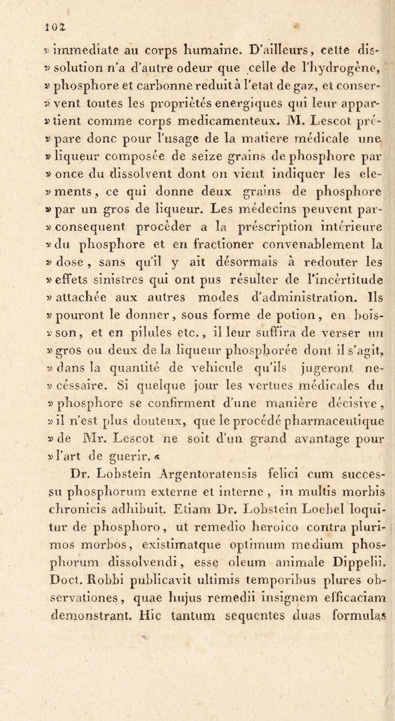 IQZ v immediate au corps humaine. D’ailleurs, celte dis- » solution n’a d’autre odeur que celle de Fhydrogene, » phosphore et carbonnereduita Fetat de gaz, et conser- » vent toutes les proprietes energiques qui leur appar- Client comme corps medicamenteux. M. Lescot pre- » pare donc pour Fusage de la matiere medicale une »liqueur composee de seize grains de phosphore par » once clu dissolvent dont ori vient indiquer les ele- »menis, ce qui donne deux grains de phosphore » par un gros de liqueur. Les medecins peuvent par- »consequent proceder a la prescription interieure »du phosphore et en fractioner convenahlement la »dose , sans quii y ait desormais a redouter les » effets sinistres qui ont pus resulter de Fincertitude »attachee aux autres modes d’administration. Iis » pouront le donner, sous forme de potion, en bois- »son, et en pilules etc., il leur suffira de verser un »gros ou deux de la liqueur phospIjLoree dont il s’agit? ■» dans la quantite de vehicule qifils jugeront ne- » cessaire. Si quelque jour les vertues medicales du »phosphore se confirment d’une maniere decisive , »il n'est plus douteux, que le procede pharmaceutique »de Mr. Lescot ne soit d un grand avantage pour »fart de guerir. « Dr. Lobstein Argentoratensis felici cum succes- su phosphorum externe et interne , in multis morhis chronicis adhibuit. Etiam Dr. Lobstein Loebel loqui- tur de phosphoro, ut remedio heroico contra pluri- mos morbos, existimatque optimum medium phos- phorum dissolvendi, esse oleum animale Dippelii. Doct. Kobbi publicavit ultimis temporibus plures ob- servationes , quae hujus remedii insignem efficaciam demonstrant. Hic tantum sequentes duas formulas