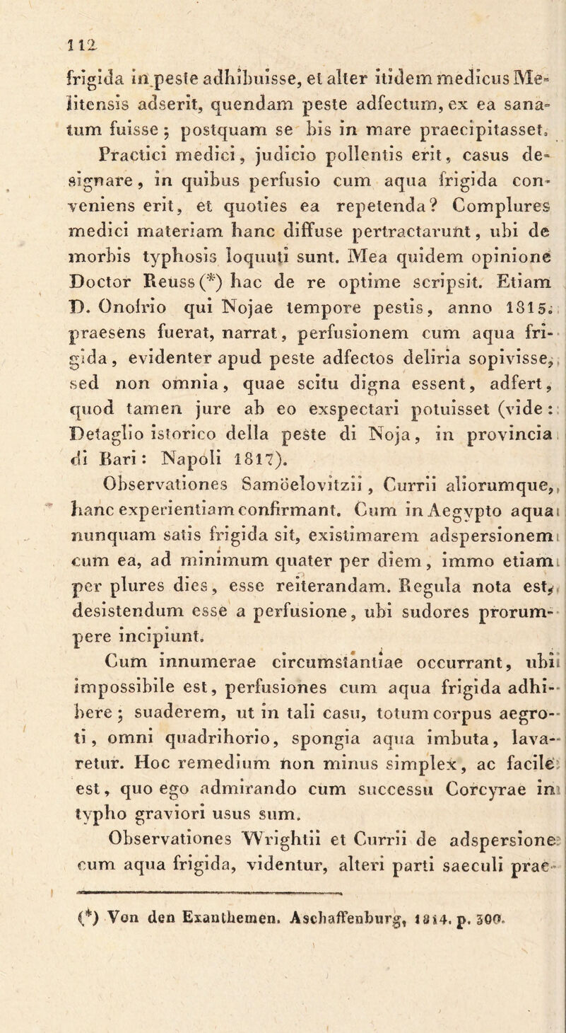 frigida Iippeste adhibuisse, ei alter itidem medicus Me» litensis adserit, quendam peste adfecturn, ex ea sana- tum fuisse ; postquam se bis in mare praecipitasse!, Practici medici, judicio pollentis erit, casus de= signare, in quibus perfusio cum aqua frigida com veniens erit, et quoties ea repetenda? Complures medici materiam hanc diffuse pertractarunt, ubi de morbis typhosis loquuti sunt. Mea quidem opinione Doctor Reuss (*) hac de re optime scripsit. Etiam D. Onofrio qui Nojae tempore pestis, anno 1815. praesens fuerat, narrat, perfusionem cum aqua fri- gida , evidenter apud peste adfectos deliria sopivisse, sed non omnia, quae scitu digna essent, adfert, quod tamen jure ab eo exspectari potuisset (vide : Detaglio istorico della peste di Noja, in provincia di Bari : Napoli 1817). Observationes Samoelovitzii, Currii aliorumque,, hanc experientiam confirmant. Cum in Aegypto aquat nunquam satis frigida sit, existimarem adspersionemt cum ea, ad minimum quater per diem, immo etiaml per plures dies, esse reiterandam. Begula nota esty desistendum esse a perfusione, ubi sudores prorum- pere incipiunt. Cum innumerae circumstantiae occurrant, ubii impossibile est, perfusiones cum aqua frigida adhi- bere • suaderem, ut in tali casu, totum corpus aegro- ti, omni quadrihorio, spongia aqua imbuta, lava- retur. Hoc remedium non minus simplex, ac facile est, quo ego admirando cum successu Corcyrae in typho graviori usus sum. Observationes Wrightii et Currii de adspersione cum aqua frigida, videntur, alteri parti saeculi prae- co) Von den Exanthemen. Aschaffenburg, JSS4. p. 300.