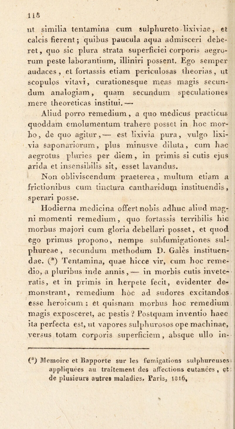 t u& ut similia tentamina cum sulphureto lixiviae, tl calcis fierent; quibus paucula aqua admisceri debe- ret s quo sic plura strata superficiei corporis aegro- rum peste laborantium, illiniri possent. Ego semper audaces , et fortassis etiam periculosas theorias, ut scopulos vitavi, curationesque meas magis secun- dum analogiam, quam secundum speculationes mere theoreticas institui. — Aliud porro remedium, a quo medicus practicus quoddam emolumentum trahere posset in hoc mor- bo, de quo agitur,— est lixivia pura, vulgo lixi- via saponariorum, plus minusve diluta, cum hac aegrotus pluries per diem , in primis si cutis ejus arida et insensibilis sit, esset lavandus. Non obliviscendum praeterea, multum etiam a frictionibus cum tinctura cantharidum instituendis, sperari posse. Hodierna medicina offert nobis adhuc aliud mag- ni momenti remedium, quo fortassis terribilis hic morbus majori cum gloria debellari posset, et quod ego primus propono, nempe subfumigationes sul- phureae , secundum methodum D. Gales instituen- dae. (*) Tentamina, quae hicce vir, cum hoc reme- dio, a pluribus inde annis,-— in morbis cutis invete- ratis, et in primis in herpete fecit, evidenter de- monstrant, remedium hoc ad sudores excitandos esse heroicum : et quisnam morbus hoc remedium magis exposceret, ac pestis ? Postquam inventio haec ita perfecta est, ut vapores sulphurosos ope machinae, versus totam corporis superficiem, absque ullo in- (*> Memoire et Rapporte siir les fumigatlons sulphureuses appliquees au traitement des affections cutanees , ct de plusieurs autre® maladies, Faris, 101 \