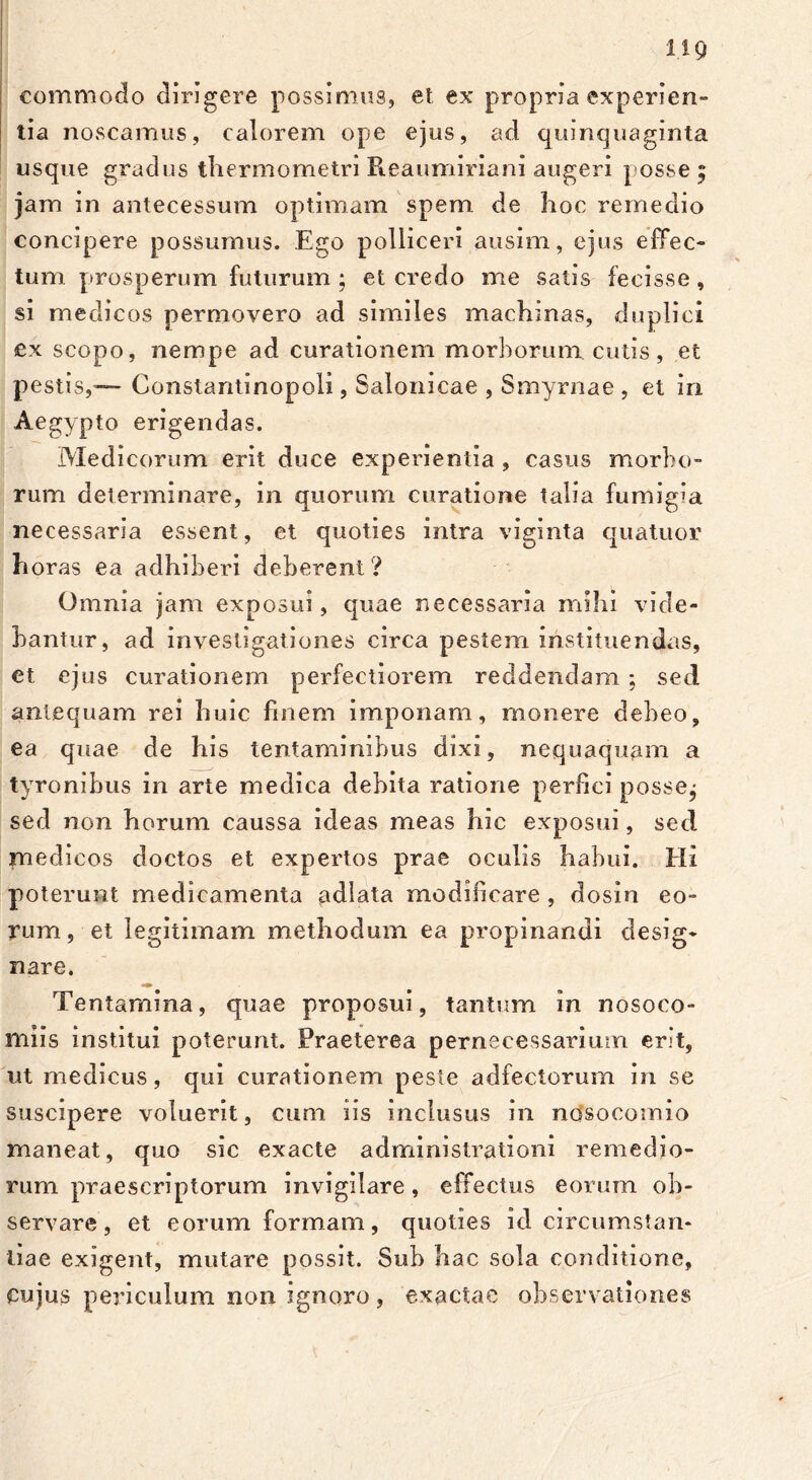 commodo dirigere possimus, et ex propria experien- tia noscamus, calorem ope ejus, ad quinquaginta usque gradus tliermometri Reaumiriani augeri posse; jam in antecessum optimam spem, de hoc remedio concipere possumus. .Ego polliceri ausim, ejus effec- tum prosperum futurum ; et credo me satis fecisse, si medicos permovero ad similes machinas, duplici ex scopo, nempe ad curationem morborum cutis, et pestis,— Constantinopoli, Salonicae , Smyrnae , et in Aegypto erigendas. Medicorum erit duce experientia , casus morbo- rum determinare, in quorum curatione talia fumigia necessaria essent, et quoties intra viginta quatuor horas ea adhiberi deberent? Omnia jam exposui, quae necessaria mihi vide- bantur, ad investigationes circa pestem instituendas, et ejus curationem perfectiorem reddendam ; sed antequam rei huic finem imponam, monere debeo, ea quae de his tentaminibus dixi, nequaquam a tyronibus in arte medica debita ratione perfici posse; sed non horum caussa ideas meas hic exposui, sed medicos doctos et expertos prae oculis habui. Hi poterunt medicamenta adlata modificare , dosiu eo- rum, et legitimam methodum ea propinandi desig- nare. Tentamina, quae proposui, tantum in nosoco- miis institui poterunt. Praeterea pernecessarium erit, ut medicus, qui curationem peste adfectorum in se suscipere voluerit, cum iis inclusus in nosocomio maneat, quo sic exacte administrationi remedio- rum praescriptorum invigilare, effectus eorum ob- servare, et eorum formam, quoties id circumstan- tiae exigent, mutare possit. Sub hac sola conditione, cujus periculum non ignoro, exactae observationes