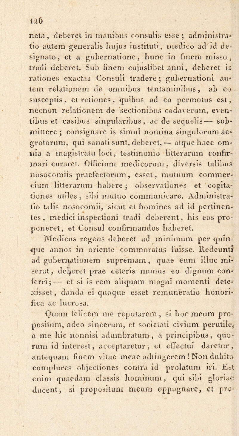 nata, deberet m manibus consulis esse; administra*6 lio autem generalis hujus instituti, medico ad id d e - signato, et a gubernatione, hunc in finem misso s tradi deberet. Sub finem cujuslibet anni, deberet is rationes exactas Consuli tradere; gubernationi aia tem relationem de omnibus tentaminibus, ab eo susceptis, et rationes, quibus ad ea permotus est, necnon relationem de 'sectionibus cadaverum, even- tibus et casibus singularibus, ac de sequelis— sub- mittere ; consignare is simul nomina singulorum ae- grotorum, qui sanati sunt, deberet, — atque haec om- nia a magistratu loci, testimonio litterarum confir- mari curaret. Officium medicorum , diversis talibus nosocomiis praefectorum, esset, mutuum commer- cium litterarum habere; observationes et cogita- tiones utiles , sibi mutuo communicare. Administra- tio talis nosocomii, sicut et homines ad id pertinen- tes , medici inspectioni tradi deberent , his eos pro- poneret, et Consul confirmandos haberet. Medicus regens deberet ad minimum per quin- que annos in oriente commoratus fuisse. Redeunti ad gubernationem supremam, quae eum illuc mi- serat, deberet prae celeris munus eo dignum con» ferri;-— et si is rem aliquam magni momenti dete- xisset, danda ei quoque esset remuneratio honori- fica ac lucrosa. Quam felicem me reputarem, si hoc meum pro- positum, adeo sincerum, et societati civium perutile, a me hic nonnisi adumbratum, a principibus, quo- rum id interest, acceptaretur, et effectui daretur, antequam finem vitae meae adiingerem! Non dubito complures objectiones contra id prolatum iri. Est enim quaedam classis hominum, qui sibi gloriae ducent, si propositum meum oppugnare, et pro-