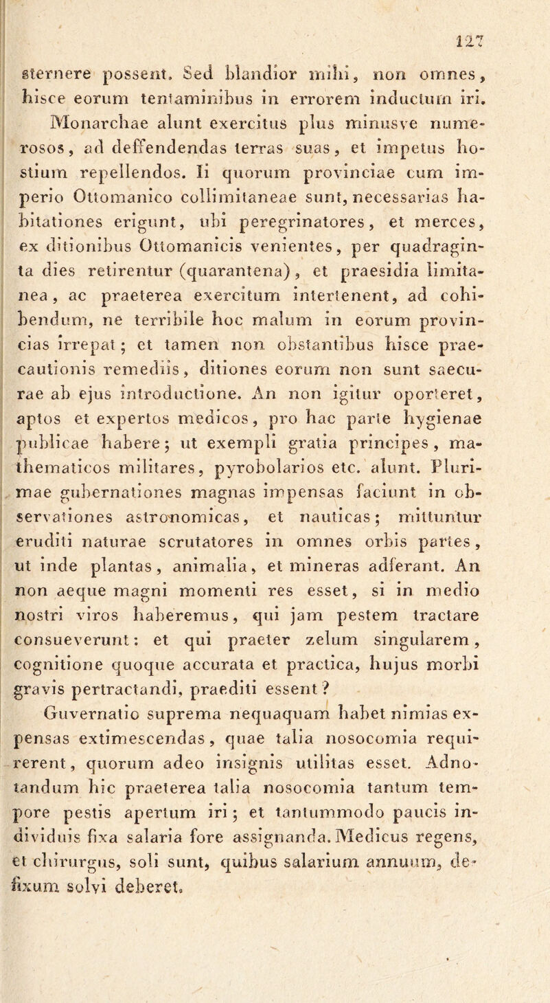 sternere possent. Sed blandior milii, non omnes, hisce eorum tentaminibus in errorem inductum iri, Monarchae alunt exercitus plus mirius ve nume- rosos, ad deffendendas terras suas, et impetus ho- stium repellendos. Ii quorum provinciae cum im- perio Ottomanico collimitaneae sunt, necessarias ha- bitationes erigunt, ubi peregrinatores, et merces, ex ditionibus Ottomanicis venientes, per quadragin- ta dies retirentur (quarantena) , et praesidia limita- nea , ac praeterea exercitum intertenent, ad cohi- bendum, ne terribile hoc malum in eorum provin- cias irrepat; et tamen non obstantibus hisce prae- cautionis remediis, ditiones eorum non sunt saecu- rae ab ejus introductione. An non igitur oporteret, aptos et expertos medicos, pro hac parte hygienae publicae habere; ut exempli gratia principes, ma- thematicos militares, pyrobolarios etc. alunt. Pluri- mae gubernationes magnas impensas faciunt in ob- servationes aslronomicas, et nauticas; mittuntur eruditi naturae scrutatores in omnes orbis partes, ut inde plantas, animalia, et mineras adierant. An non aeque magni momenti res esset, si in medio nostri viros haberemus, qui jam pestem tractare consueverunt: et qui praeter zelum singularem, cognitione quoque accurata et practica, hujus morbi gravis pertractandi, praediti essent ? Guvernatio suprema nequaquam habet nimias ex- pensas extimescendas, quae talia nosocomia requi- rerent, quorum adeo insignis utilitas esset. Adno- tandum hic praeterea talia nosocomia tantum tem- pore pestis apertum iri; et tantummodo paucis in- dividuis fixa salaria fore assignanda. Medicus regens, et chirurgus, soli sunt, quibus salarium annuum, de- fixum solvi deberet»