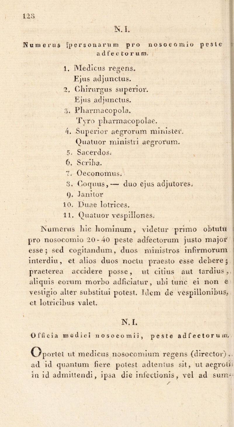 N ii m e r u s |p ersonarum pro noso c o m io peste adfectoruirio 1. Medicus regens. Ejus adjunctus. 2. Chirurgus superior. Ejus adjunctus. 3. Pharmacopola. Tyro pharmacopolae. 4. Superior aegrorum ministeE. Quatuor ministri aegrorum. 5. Sacerdos. 6. Scriba. 7. Oeconomus. 8. Coquus,— duo ejus adjutores. Q* Janitor 10. Duae lotrices. 11. Quatuor vespillones. Numerus hic hominum, videtur primo obtutu pro nosocomio 20-40 peste adfectorum justo major esse; sed cogitandum, duos ministros infirmorum interdiu, et alios duos noctu praesto esse debere; praeterea accidere posse, ut citius aut tardius, aliquis eorum morbo adhciatur, ubi tunc ei non e vestigio alter substitui potest. Idem de vespillonibus? ct lotia cibus valet. N. I. Officia medici nosocomii, peste adfectorum. Oportet ut medicus nosocomium regens (director), ad id quantum here potest adtentus sit, ut aegroti in id admittendi, ipsa die infectionis, vel ad sum-