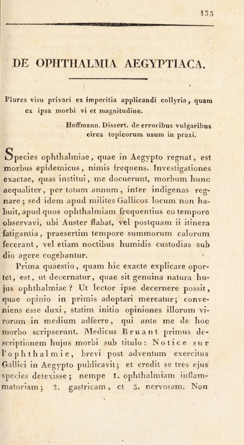 DE OPHTHALMIA AEGYPTIACA. Piares visu privari ex imperitia applicandi collyria, quam ex ipsa morbi vi et magnitudine. HofFmann. Dissert. de erroribus vulgaribus circa topicorum usum in praxi. Species ophthalmiae, quae in Aegypto regnat, est morbus epidemicus, nimis frequens. Investigationes exactae, quas institui, me docuerunt, morbum hunc aequaliter, per totum annum, inter indigenas reg- nare ; sed idem apud milites Gallicos locum non ha- buit, apud quos ophthalmiam frequentius eo tempore observavi, ubi Auster flabat, vel postquam ii itinera fatigantia, praesertim tempore summorum calorum fecerant, vel etiam noctibus humidis custodias sub dio agere cogebantur. Prima quaestio, quam hic exacte explicare opor- tet, est, ut decernatur, quae sit genuina natura hu- jus Ophthalmiae? Ut lector ipse decernere possit, quae opinio in primis adoptari mereatur; conve- niens esse duxi, statim initio opiniones illorum vi- rorum in medium adferre, qui ante me de hoc morbo scripserunt. Medicus Eruant primus de» scriptionem hujus morbi sub titulo : No t i c e sur 1’ o p h t h a 1 m i e , brevi post adventum exercitus Gallici in Aegypto publicavit; et credit se tres ejus species detexisse; nempe i. ophthalmiam inflam-