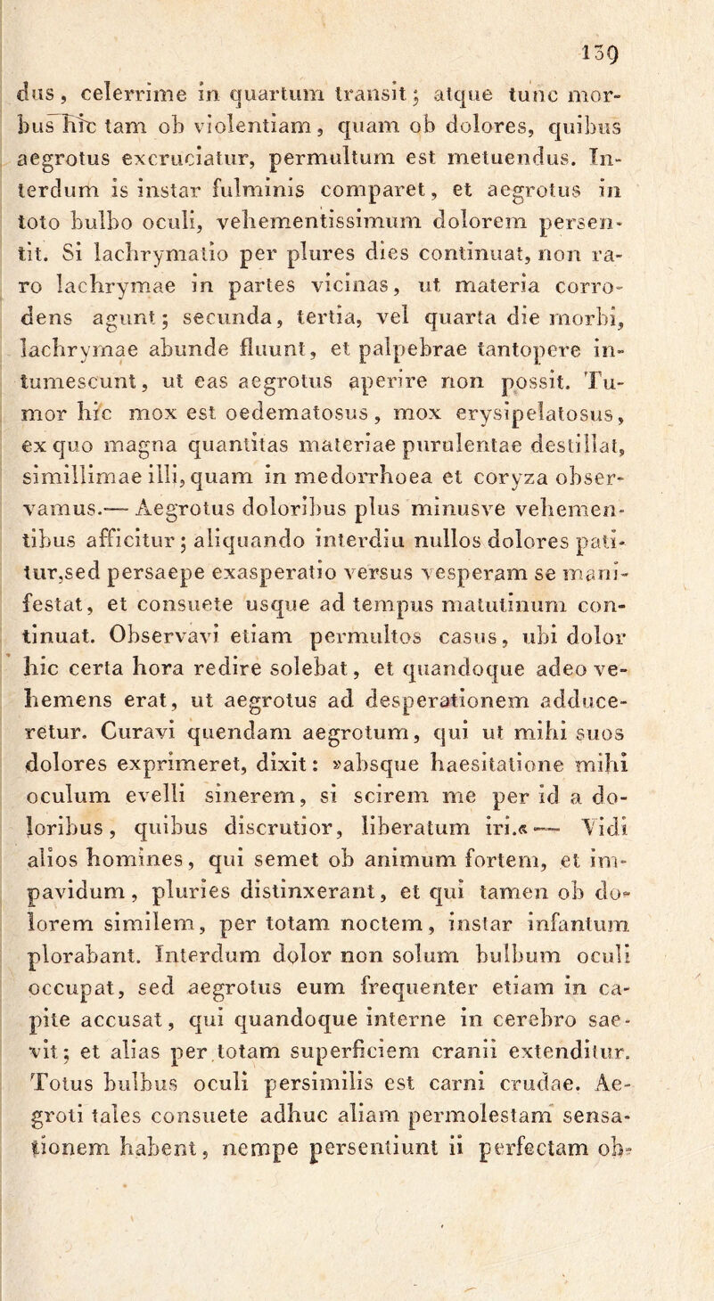 dus, celerrime in quartum transit; atque tunc mor- bus hic tam ob violentiam, quam ob dolores, quibus aegrotus excruciatur, permultum est metuendus. In- terdum is instar fulminis comparet, et aegrotus in toto bulbo oculi, vehementissimum dolorem perseri* tit. Si lacbrymatio per plures dies continuat, non ra- ro lachrymae in partes vicinas, ut materia corro- dens agunt; secunda, tertia, vel quarta die morbi, lachrymae abunde fluunt, et palpebrae tantopere in- tumescunt, ut eas aegrotus aperire non possit. Tu- mor hic mox est oedematosus , mox erysipelatosus, ex quo magna quantitas materiae purulentae destillat, simillimae illi, quam in medorrhoea et coryza obser- vamus.—Aegrotus doloribus plus minusve vehemen- tibus afficitur; aliquando interdiu nullos dolores pati- tur,sed persaepe exasperatio versus vesperam se mani- festat, et consuete usque ad tempus matutinum con- tinuat. Observavi etiam permultos casus, ubi dolor hic certa hora redire solebat, et quandoque adeo ve- hemens erat, ut aegrotus ad desperationem adduce- retur. Curavi quendam aegrotum, qui ut mihi suos dolores exprimeret, dixit: «absque haesitatione mihi oculum evelli sinerem, si scirem me per id a do- loribus, quibus discrutior, liberatum iri.«— Vidi alios homines, qui semet ob animum fortem, et im- pavidum, pluries distinxerant, et qui tamen ob do*- lorem similem, per totam noctem, instar infantum plorabant. Interdum dolor non solum bulbum oculi occupat, sed aegrotus eum frequenter etiam in ca- pite accusat, qui quandoque interne in cerebro sae- vit; et alias per totam superficiem cranii extenditur. Totus bulbus oculi persimilis est carni crudae. Ae- groti tales consuete adhuc aliam permolestam sensa- tionem habent, nempe persentiunt ii perfectam ob-