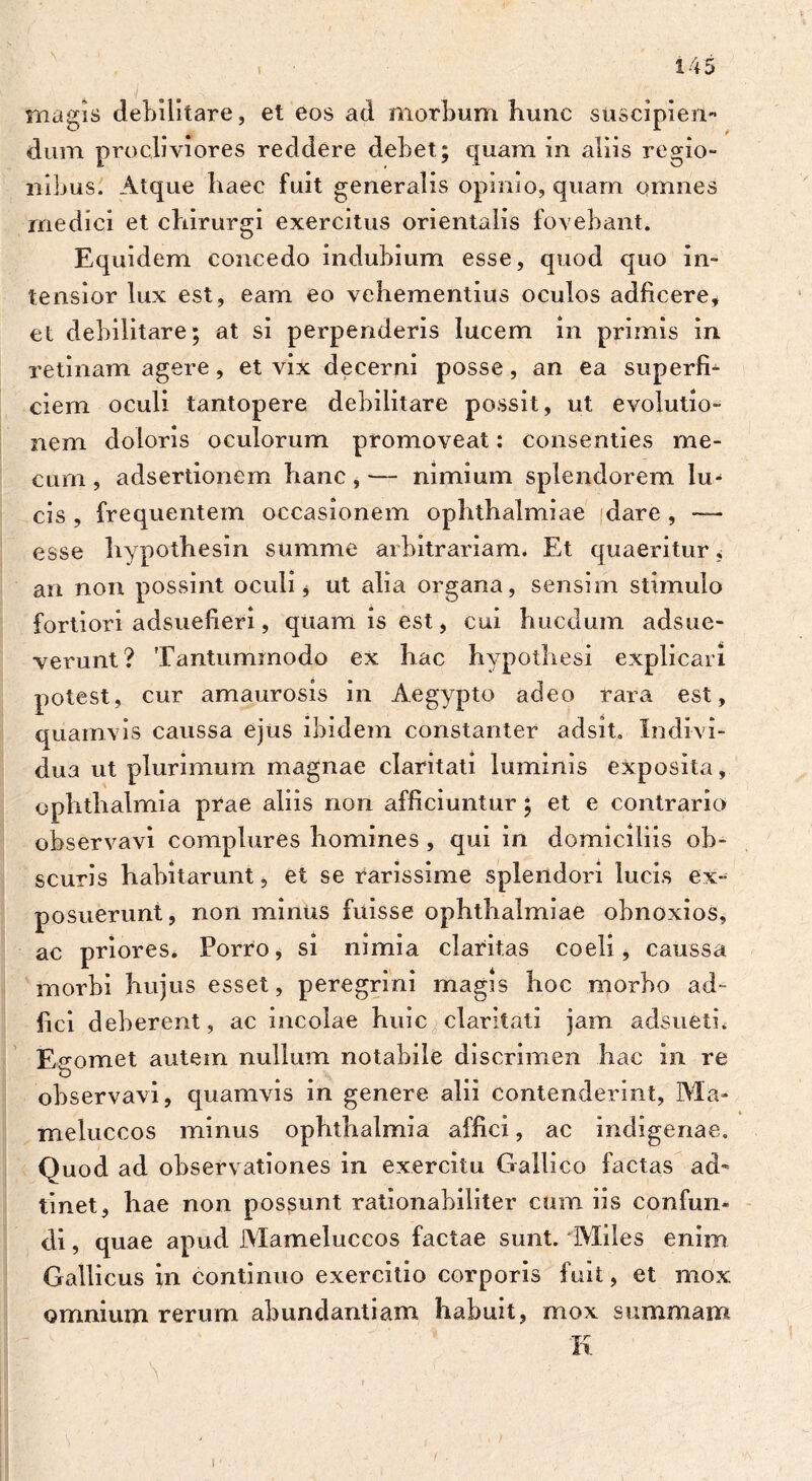 magis debilitare, et eos ad morbum hunc stiscipiem* dum procliviores reddere debet; quam in aliis regio- nibus. Atque haec fuit generalis opinio, quam omnes rnedici et chirurgi exercitus orientalis fovebant. Equidem concedo indubium esse, quod quo in- tensior lux est, eam eo vehementius oculos adficere, et debilitare; at si perpenderis lucem in primis in retinam agere, et vix decerni posse, an ea superfi- ciem oculi tantopere debilitare possit, ut evolutio- nem doloris oculorum promoveat: consenties me- cum , adsertionem hanc , — nimium splendorem lu> cis , frequentem occasionem Ophthalmiae dare , — esse hypothesin summe arbitrariam. Et quaeritur, an non possint oculi * ut alia organa, sensim stimulo fortiori adsuefieri, quam is est, cui hucdum adsue- verunt? Tantummodo ex hac hypothesi explicari potest, cur amaurosis in Aegypto adeo rara est, quamvis caussa ejus ibidem constanter adsit. Indivi- dua ut plurimum magnae claritati luminis exposita, Ophthalmia prae aliis non afficiuntur; et e contrario observavi complures homines , qui in domiciliis ob- scuris habitarunt, et se rarissime splendori lucis ex- posuerunt, non minus fuisse Ophthalmiae obnoxios, ac priores. Porro, si nimia claritas coeli, caussa morbi hujus esset, peregrini magis hoc morbo ad- jici deberent, ac incolae huic claritati jam adsueti. Egomet autem nullum notabile discrimen hac in re observavi, quamvis in genere alii contenderint, Ma- meluccos minus Ophthalmia affici, ac indigenae. Quod ad observationes in exercitu Gallico factas ad- tinet, hae non possunt rationabiliter cum iis confun- di , quae apud Mameluccos factae sunt. Miles enim Gallicus in continuo exercitio corporis fuit, et mox omnium rerum abundantiam habuit, mox summam K