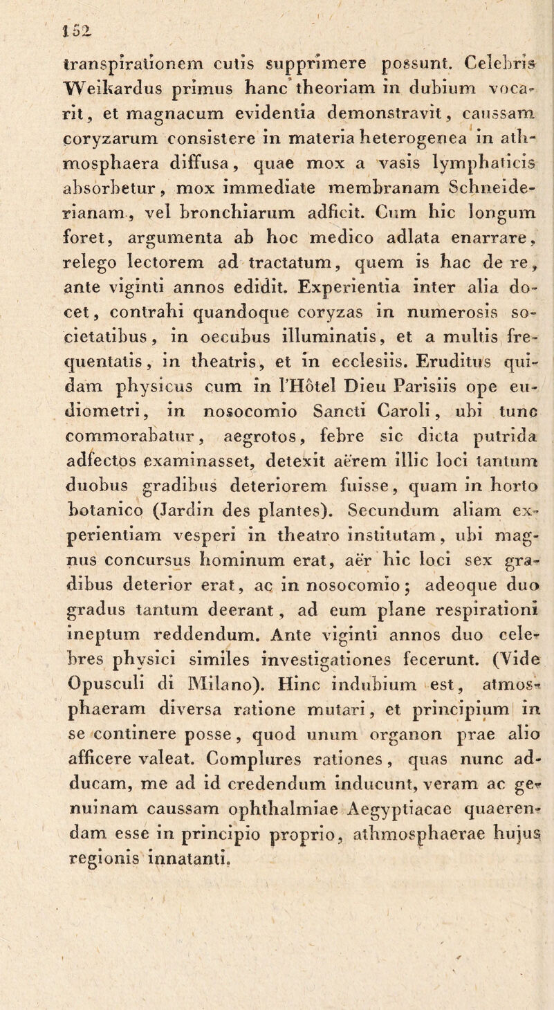 transpirationem cutis supprimere possunt. Celebris Weikardus primus hanc theoriam in dubium voca- rit, et magnacum evidentia demonstravit, caussam coryzarum consistere in materia heterogenea in ath- mosphaera diffusa, quae mox a vasis lymphaticis absorbetur, mox immediate membranam Schneide- rianam, vel bronchiarum adficit. Cum hic longum foret, argumenta ab hoc medico adlata enarrare, relego lectorem ad tractatum, quem is hac de re, ante viginti annos edidit. Experientia inter alia do- cet , contrahi quandoque coryzas in numerosis so- cietatibus, in oecubus illuminatis, et a multis fre- quentatis, in theatris, et in ecclesiis. Eruditus qui- dam physicus cum in l’Hotel Dieu Parisiis ope eu- diometri, in nosocomio Sancti Caroli, ubi tunc commorabatur, aegrotos, febre sic dicta putrida adfectos examinasset, detexit aerem illic loci tantum duobus gradibus deteriorem fuisse, quam in horto botanico (Jardin des plantes). Secundum aliam ex- perientiam vesperi in theatro institutam, ubi mag- nus concursus hominum erat, aer hic loci sex gra- dibus deterior erat, ac in nosocomio; adeoque duo gradus tantum deerant, ad eum plane respirationi ineptum reddendum. Ante viginti annos duo cele- bres Ph ysici similes investigationes fecerunt. (Vide Opusculi di Milano). Hinc indubium est, atmos*? phaeram diversa ratione mutari, et principium in se continere posse, quod unum organon prae alio afficere valeat. Complures rationes , quas nunc ad- ducam, me ad id credendum inducunt, veram ac ge* nuinam caussam Ophthalmiae Aegyptiacae quaeren- dam esse in principio proprio, athmosphaerae hujus regionis innatanti.