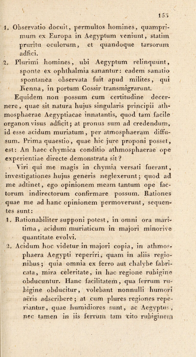 i 5r» 1, Observatio docuit, permultos homines, quampri- mum ex Europa in Aegyptum veniunt, statim pruritu oculorum, et quandoque tarsorum adfici. 2, Plurimi homines, ubi Aegyptum relinquunt, sponte ex Ophthalmia sanantur: eadem sanatio spontanea observata fuit apud milites, qui Kenna, in portum Cossir transmigrarunt. Equidem non possum cum certitudine decer- nere , quae sit natura hujus singularis principii ath- mosphaerae Aegyptiacae innatantis, quod tam facile organon visus adficit; at pronus sum ad credendum, id esse acidum muriatum, per atmosphaeram diffu- sum. Prima quaestio, quae hic jure proponi posset, est: An haec chymica conditio athmosphaerae ope experientiae directe demonstrata sit ? . Viri qui me magis in chymia versati fuerant, investigationes hujus generis neglexerunt • quod ad me adtinet, ego opinionem meam tantum ope fac- torum indirectorum confirmare possum. Rationes quae me ad hanc opinionem permoverunt, sequen» tes sunt: 1. Rationabiliter supponi potest, in omni ora mari* tima, acidum muriaticum in majori minorive - quantitate evolvi. 2, Acidum hoc videtur in majori copia, in athmos» phaera Aegypti reperiri, quam in aliis regio- nibus ; quia omnia ex ferro aut chalybe fabri- cata, mira celeritate, in hac regione rubigine obducuntur. Hanc facilitatem, qua ferrum ru~ higine obducitur, volebant nonnulli humori aeris adscribere ; at cum plures regiones repe- riantur, quae humidiores sunt, ac Aegyptus, nec tamen in iis ferrum tam 'cito rubigineri*