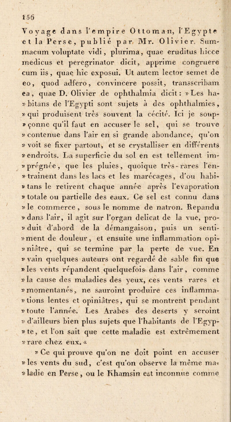 Y ° y a g e dans 1’empir e Guoman, 1' E gy p t e et Ia Perse, publie par Mr, Oli vier Sum- macum voluptate vidi, plurima, quae eruditas hicce medicus et peregrinator dicit, apprime congruere cum iis, quae hic exposui. Ut autem lector semet de eo, quod adfero, convincere possit, transscribam ea, quae D. Olivier de Ophthalmia dicit: »Les ha- »bitans de 1’Egypti sont sujets a des ophthalmies, » qui produisent tres souvent la cecite. Ici je soup- »£onne qu’il faut en accuser Ie sel, qui se trouve » contenue dans Tair en si grande abondance, qu’on » voit se fixer partout, et se crystalliser en differents »endroits. La superficie du sol en est tellement im- »pregnee, que les pluies, quoique tres-rares l’en- »trainent dans les lacs et les marecages, d’ou habi- »tans le retirent chaque annee apres 1'evaporation » totale ou partielle des eaux. Ce sel est connu dans »le commerce , sous le nomme de natron. Repandu » dans 1’air, il agit sur 1'organ delicat de la vue, pro- »duit d'abord de la demangaison, puis un senti- »ment de douleur, et ensuite une inflammation opi- »niatre, qui se termine par la perte de vue. En » vain quelques auteurs ont regarde de sable fin que »les vents repandent quelquefois dans 1’air, comme »Ia cause des maladies des yeux, ces vents rares et »momentanes, ne sauroint produire ces inflamma- »tions lentes et opiniatres, qui se montrent pendant »toute Pannee* Les Arabes des deserts y seroint » d’ailleurs bien plus sujets que Phabitants de l'Egyp- »te, et Pon sait que cette maladie est extremement » rare chez eux. « » Ce qui prouve qu’on ne doit point en accuser »les vents du sud, c’est qu’on observe la merae ma? gladie en Perse, ou le Khamsin est inconnue comme