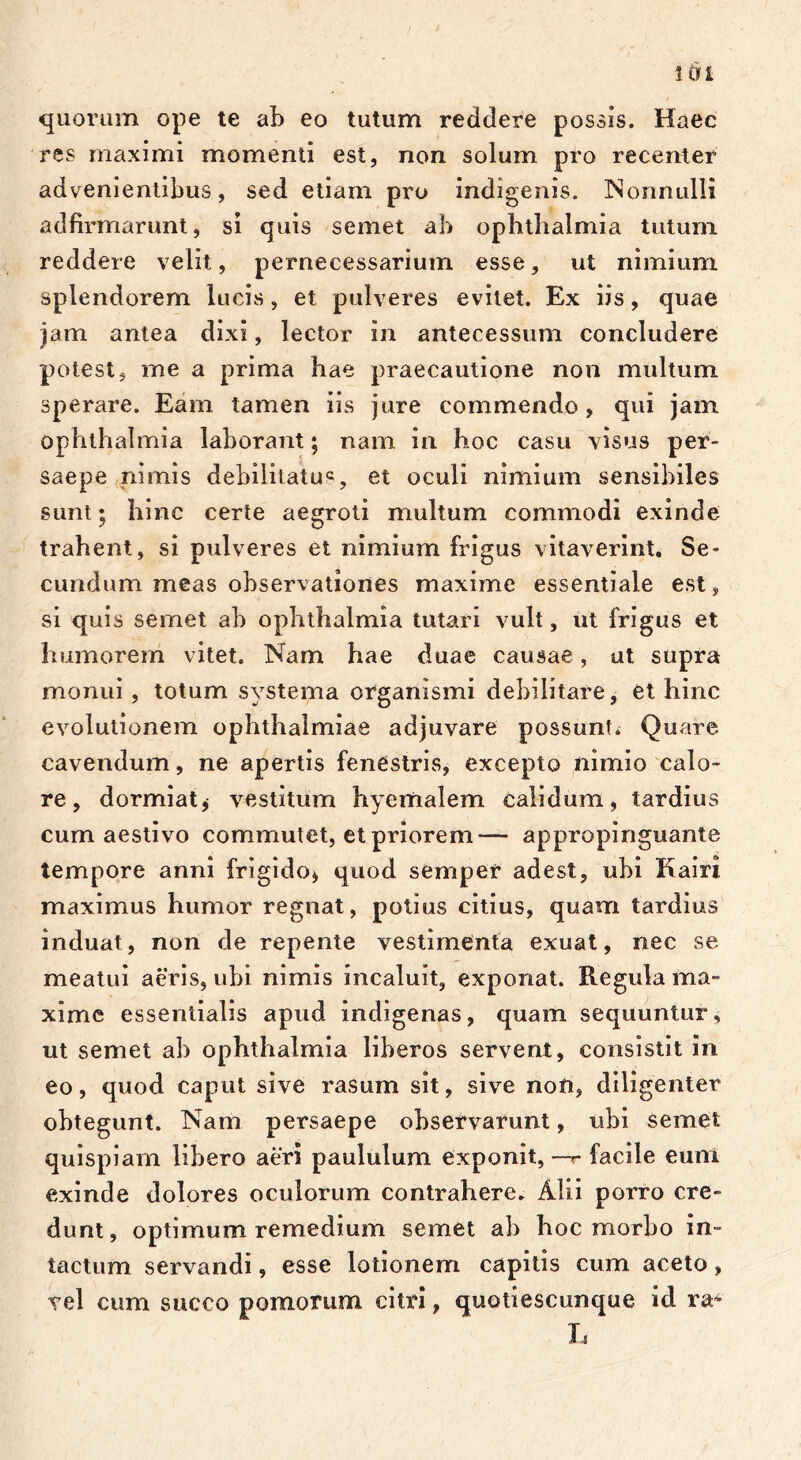 quorum ope te ab eo tutum reddere possis. Haec res maximi momenti est, non solum pro recenter advenientibus, sed etiam pro indigenis. Nonnulli aclfirmarunt, si quis semet ab Ophthalmia tutum reddere velit, pernecessarium esse, ut nimium splendorem lucis, et pulveres evitet. Ex iis, quae jam antea dixi, lector in antecessum concludere potest, me a prima hae praecautione non multum sperare. Eam tamen iis jure commendo, qui jam Ophthalmia laborant; nam in hoc casu visus per- saepe nimis debilitatu2, et oculi nimium sensibiles sunt; hinc certe aegroti multum commodi exinde trahent, si pulveres et nimium frigus vitaverint. Se- cundum meas observationes maxime essentiale est, si quis semet ab Ophthalmia tutari vult, ut frigus et humorem vitet. Nam hae duae causae, ut supra monui, totum systema organismi debilitare, et hinc evolutionem Ophthalmiae adjuvare possunt; Quare cavendum, ne apertis fenestris, excepto nimio calo- re, dormiat, vestitum hyemalem calidum, tardius cum aestivo commutet, et priorem— appropinguante tempore anni frigido» quod semper adest, ubi Kairi maximus humor regnat, potius citius, quam tardius induat, non de repente vestimenta exuat, nec se meatui aeris, ubi nimis incaluit, exponat. Regula ma- xime essentialis apud indigenas, quam sequuntur, ut semet ab Ophthalmia liberos servent, consistit in eo, quod caput sive rasum sit, sive non, diligenter obtegunt. Nam persaepe observarunt, ubi semet quispiam libero aeri paululum exponit, —r facile eurri exinde dolores oculorum contrahere. Alii porro cre- dunt, optimum remedium semet ab hoc morbo in- tactum servandi, esse lotionem capitis cum aceto, vel cum succo pomorum citri, quotiescunque id raA L