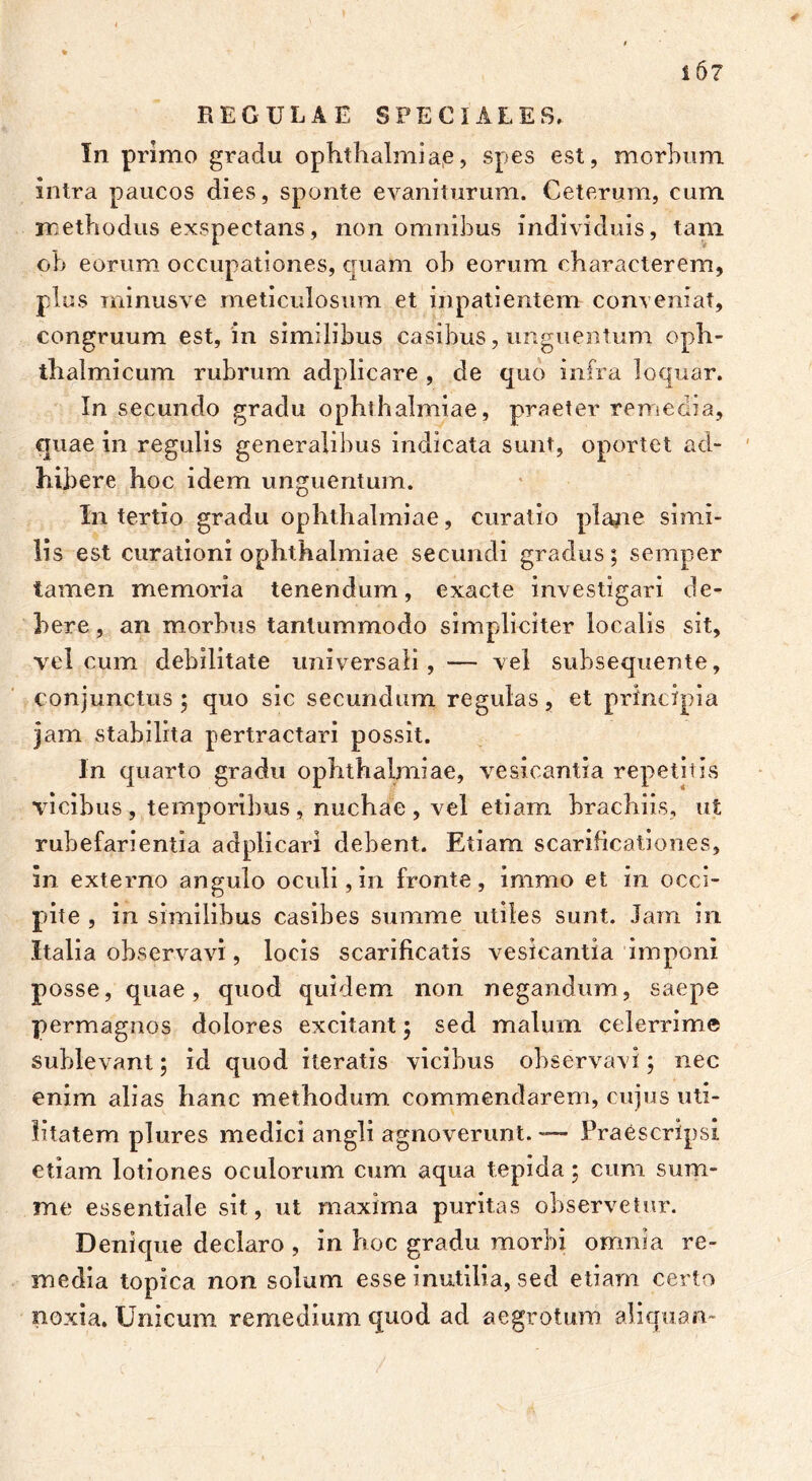 REGULAE SPECIALES,. In primo gradu Ophthalmiae, spes est, morhum intra paucos dies, sponte evaniturum. Ceterum, cum methodus exspectans, non omnibus individuis, tam oh eorum occupationes, quam oh eorum characterem, plus minusve meticulosum et inpatientem conveniat, congruum est, in similibus casibus, unguentum oph- thalmicum rubrum adplicare , de quo infra loquar. In secundo gradu Ophthalmiae, praeter remedia, quae in regulis generalibus indicata sunt, oportet ad- hibere hoc idem unguentum. In tertio gradu Ophthalmiae, curatio plane simi- lis est curationi Ophthalmiae secundi gradus; semper tamen memoria tenendum, exacte investigari de- bere , an morbus tantummodo simpliciter localis sit, vel cum debilitate universali, — vel subsequente, conjunctus ; quo sic secundum regulas, et principia jam stabilita pertractari possit. In quarto gradu Ophthalmiae, vesicantia repetitis vicibus , temporibus , nuchae , vel etiam brachiis, ut rubefarientia adplicarl debent. Etiam scarificationes, in externo angulo oculi, in fronte, immo et in occi- pite , in similibus casibes summe utiles sunt. Jam in Italia observavi, locis scarificatis vesicantia imponi posse, quae, quod quidem non negandum, saepe permagnos dolores excitant; sed malum celerrime sublevant; id quod iteratis vicibus observavi; nec enim alias hanc methodum commendarem, cujus uti- litatem plures medici angli agnoverunt. — Praescripsi etiam lotiones oculorum cum aqua tepida; cum sum- me essentiale sit, ut maxima puritas observetur. Denique declaro , in hoc gradu morbi omnia re- media topica non solum esse inutilia, sed etiam certo noxia. Unicum remedium quod ad aegrotum aliquam