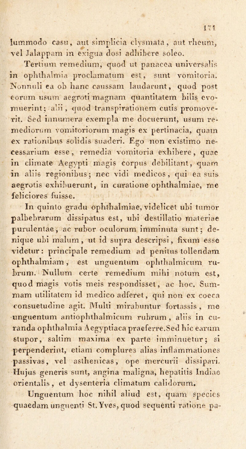 17! lummodo casu, aut simplicia clysmata, aut rheum, vel Jalappam in exigua dosi adhibere soleo. Tertium remedium, quod ut panacea universalis in Ophthalmia proclamatum est, sunt vomitoria. Nonnuli ea oh hanc caussam laudarunt, quod post eorum usum aegroti magnam quantitatem hilis evo- muerint; alii, quod transpirationem cutis promove- rit. Sed innumera exempla me docuerunt, usum re- mediorum vomitoriorum magis ex pertinacia, quam ex rationibus solidis suaderi. Ego non existimo ne- cessarium esse, remedia vomitoria exhibere, quae in climate Aegypti magis corpus debilitant, quam in aliis regionibus; nec vidi medicos, qui ea suis aegrotis exhibuerunt, in curatione Ophthalmiae, mc feliciores fuisse. In quinto gradu Ophthalmiae, videlicet ubi tumor palbebrarum dissipatus est, ubi destillatio materiae purulentae, ac rubor oculorum imminuta sunt; de- nique ubi malum , ut id supra descripsi, fixum esse videtur: principale remedium ad penitus tollendam ophthalmiam, est unguentum ophthalmicum ru- brum. Nullum certe remedium mihi notum est, quod magis votis meis respondisset, ac hoc. Sum- mam utilitatem id medico adferet, qui non ex coeca consuetudine agit. Multi mirabuntur fortassis , me unguentum antiophthalmicum rubrum , aliis in cu- randa ophthalmia Aegyptiaca praeferre.Sed hic earum stupor, saltim maxima ex parte imminuetur; si perpenderint, etiam complures alias inflammationes passivas, vel asthenicas, ope mercurii dissipari. Hujus generis sunt, angina maligna, hepatitis Indiae orientalis, et dysenteria climatum calidorum. Unguentum hoc nihil aliud est, quam species quaedam unguenti St.Yves, quod sequenti ratione pa-