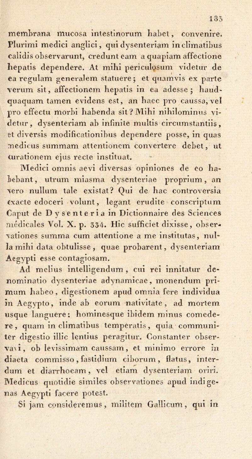 membrana mucosa intestinorum habet, convenire. Plurimi medici anglici, qui dysenteriam in climatibus calidis observarunt, credunt eam a quapiam affectione hepatis dependere. At mihi periculosum videtur de ea regulam generalem statuere; et quamvis ex parte verum sit, affectionem hepatis in ea adesse ; haud- quaquam tamen evidens est, an haec pro caussa, vel pro effectu morbi habenda sit ? Mihi nihilominus vi- detur, dysenteriam ab infinite multis circumstantiis, et diversis modificationibus dependere posse, in quas medicus summam attentionem convertere debet, ut curationem ejus recte instituat. Medici omnis aevi diversas opiniones de eo ha- bebant, utrum miasma dysenteriae proprium, an vero nullum tale existat? Qui de hac controversia exacte edoceri volunt, legant erudite conscriptum Caput de Dysenteria in Dictionnaire des Sciences medicales Vol. X. p. 334. Hic sufficiet dixisse, obser- vationes summa cum attentione a me institutas, nul- la mihi data obtulisse, quae probarent, dysenteriam Aegypti esse contagiosam. Ad melius intelligendum , cui rei innitatur de- nominatio dysenteriae adynamicae, monendum pri- mum habeo, digestionem apud omnia fere individua in Aegypto, inde ab eorum nativitate, ad mortem usque languere: hominesque ibidem minus comede- re , quam in climatibus temperatis, quia communi- ter digestio illic lentius peragitur. Constanter obser- va\i, ob levissimam caussam, et minimo errore in diaeta commisso, fastidium ciborum, flatus, inter- dum et diarrhoeam, vel etiam dysenteriam oriri. Medicus quotidie similes observationes apud indige- nas Aegypti facere potest. Si jam consideremus, militem Gallicum, qui in