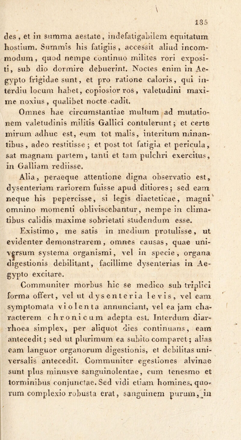 des , et 111 summa aestate, indefatigabilem equitatum hostium. Summis liis fatigiis, accessit aliud incom- modum, quod nempe continuo milites rori exposi- ti, sub dio dormire debuerint. Noctes enim in Ae- gypto frigidae sunt, et pro ratione caloris, qui in- terdiu locum habet, copiosior ros , valetudini maxi- me noxius, qualibet nocte cadit. Omnes hae circumstantiae multum ad mutatio- nem valetudinis militis Gallici contulerunt; et certe mirum adhuc est, eum tot malis, interitum minan- tibus, adeo restitisse; et post tot fatigia et pericula, sat magnam partem, tanti et tam pulchri exercitus, in Galliam rediisse. Alia, peraeque attentione digna observatio est, dysenteriam rariorem fuisse apud ditiores; sed eam neque his pepercisse, si legis diaeteticae, magni omnino momenti obliviscebantur, nempe in clima- tibus calidis maxime sobrietati studendum esse. Existimo, me satis in medium protulisse, ut evidenter demonstrarem, omnes causas, quae uni- versum systema organismi, vel in specie, organa digestionis debilitant, facillime dysenterias in Ae- gypto excitare. Communiter morbus hic se medico sub triplici forma offert, vel ut dysenteria levis, vel eam symptomata violenta annunciant, vel ea jam cha- racterem chronicum adepta est. Interdum diar- rhoea simplex, per aliquot dies continuans, eam antecedit; sed ut plurimum ea subito comparet; alias eam languor organorum digestionis, et debilitas uni- versalis antecedit. Communiter egestiones alvinae sunt plus minusve sanguinolentae, cum tenesmo et torminibus conjunctae. Sed vidi etiam homines, quor rum complexio robusta erat, sanguinem purum,m