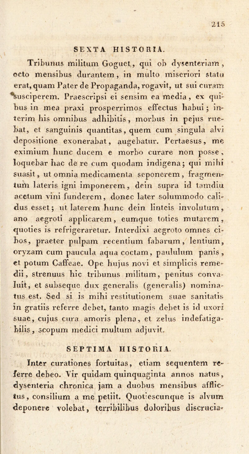 SEXTA HISTORIA. Tribunus militum Goguet, qui ob dysenteriam , octo mensibus durantem, in multo miseriori statu erat, quam Pater de Propaganda, rogavit, ut sui curam Susciperem. Praescripsi ei sensim ea media, ex qui- bus in mea praxi prosperrimos effectus habui ; in- ierim his omnibus adhibitis, morbus in pejus rue- bat, et sanguinis quantitas, quem cum singula alvi depositione exonerabat, augebatur. Pertaesus, me eximium hunc ducem e morbo curare non posse , loquebar hac de re cum quodam indigena; qui mihi suasit, ut omnia medicamenta seponerem, fragmen*- tum lateris igni imponerem, dein supra id tamdiu acetum vini funderem, donec later solummodo cali- dus esset; ut laterem hunc dein linteis involutum, ano aegroti applicarem, eumque toties mutarem, quoties is refrigeraretur. Interdixi aegroto omnes ci- bos , praeter pulpam recentium fabarum, lentium, oryzam cum paucula aqua coctam, paululum panis, et potum Caffcae. Ope hujus novi et simplicis reme- dii, strenuus hic tribunus militum, penitus conva- luit , et subseque dux generalis (generalis) nomina- tus est. Sed si is mihi restitutionem suae sanitatis in gratiis referre debet, tanto magis debet is id uxori suae, cujus cura amoris plena, et zelus indefatiga- bilis , scopum medici multum adjuvit. SEPTIMA HISTORIA. Inter curationes fortuitas, etiam sequentem re- ferre debeo. Vir quidam quinquaginta annos natus, dysenteria chronica jam a duobus mensibus afflic- tus, consilium a me petiit. Quotiescunque is alvum deponere volebat, terribilibus doloribus discrucia-