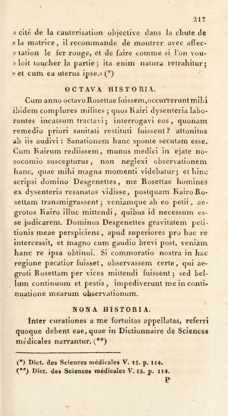 4 217 » cite de Ia eauterisation objective dans Ia cluite de »la matrice, ii recommande de montrer avec affec- »tation le fer rouge, et de faire comme si l’on vou* vloit toucher la partie ; ita enim natura retrahitur; v et cum ea uterus ipse.« (*) OCTAVA HISTORIA. Cum anno octavo Rosettae fuissem,occuluerunt mihi ibidem complures milites ; quos Kairi dysenteria labo- rantes incassum tractavi; interrogavi eos , quonain remedio priori sanitati restituti fuissent ? attonitus ab iis audivi : Sanationem hanc sponte secutam esse. Cum Kairum rediissem, munus medici in ejate no- socomio suscepturus, non neglexi observationem hanc, quae mihi magna momenti videbatur; et hinc scripsi domino Desgenettes, me Rosettae homines ex dysenteria resanatos vidisse, postquam Kairo Ro- settam transmigrassem; veniamque ab eo petii, ae- grotos Kairo illuc mittendi, quibus id necessum es- se judicarem. Dominus Desgenettes gravitatem peti- tionis meae perspiciens, apud superiores pro hac re intercessit, et magno cum gaudio brevi post, veniam hanc re ipsa obtinui. Si commoratio nostra in hac regione pacatior fuisset, observassem certe, qui ae- groti Rosettam per vices mittendi fuissent; sed bel- lum continuum et pestis, impediverunt me in conti* nuatione mearum observationum. NONA HISTORIA. Inter curationes a me fortuitas appellatas, referri quoque debent eae, quae in Dictionnaire de Sciences medicales narrantur. (**) (*) Dict. des Sciences medicales V. 15. p. 114. (**) Dict. des Sciences medicales V. 15. p. 114. P