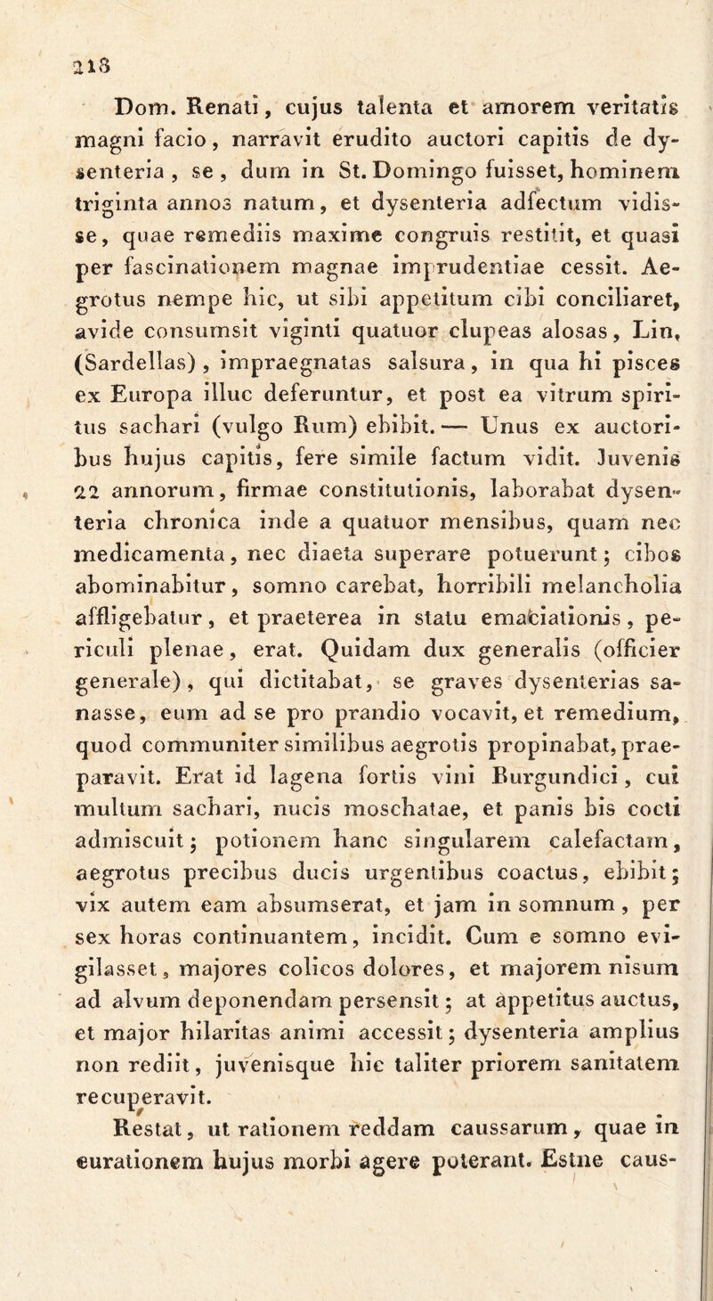 ai8 Dom. Renati, cujus talenta et amorem ventatis magni facio, narravit erudito auctori capitis de dy- senteria , se, dum in St. Domingo fuisset, hominem triginta annos natum, et dysenteria adfectum vidis- se, quae remediis maxime congruis restitit, et quasi per fascinationem magnae imprudentiae cessit. Ae- grotus nempe hic, ut sibi appetitum cibi conciliaret, avide consumsit viginti quatuor clupeas alosas, Lin, (Sardellas) , impraegnatas salsura, in qua hi pisces ex Europa illuc deferuntur, et post ea vitrum spiri- tus sachari (vulgo Rum) ebibit. — Unus ex auctori- bus hujus capitis, fere simile factum vidit. Juvenis 22 annorum, firmae constitutionis, laborabat dysen» teria chronica inde a quatuor mensibus, quam nec medicamenta, nec diaeta superare potuerunt; cibos abominabitur, somno carebat, horribili melancholia affligebatur, et praeterea in statu emafciationis , pe- riculi plenae, erat. Quidam dux generalis (olficier generale), qui dictitabat, se graves dysenterias sa- nasse, eum ad se pro prandio vocavit, et remedium, quod communiter similibus aegrotis propinabat, prae- paravit. Erat id lagena fortis vini Burgundici, cui multum sachari, nucis moschatae, et panis bis cocti admiscuit; potionem hanc singularem calefactam, aegrotus precibus ducis urgentibus coactus, ebibit; vix autem eam absumserat, et jam in somnum , per sex horas continuantem, incidit. Cum e somno evi- gilasset, majores colicos dolores, et majorem nisum ad alvum deponendam persensit; at appetitus auctus, et major hilaritas animi accessit; dysenteria amplius non rediit, juvenisque hic taliter priorem sanitatem recuperavit. Restat, ut rationem reddam caussarum, quae in curationem hujus morbi agere poterant. Estne caus-