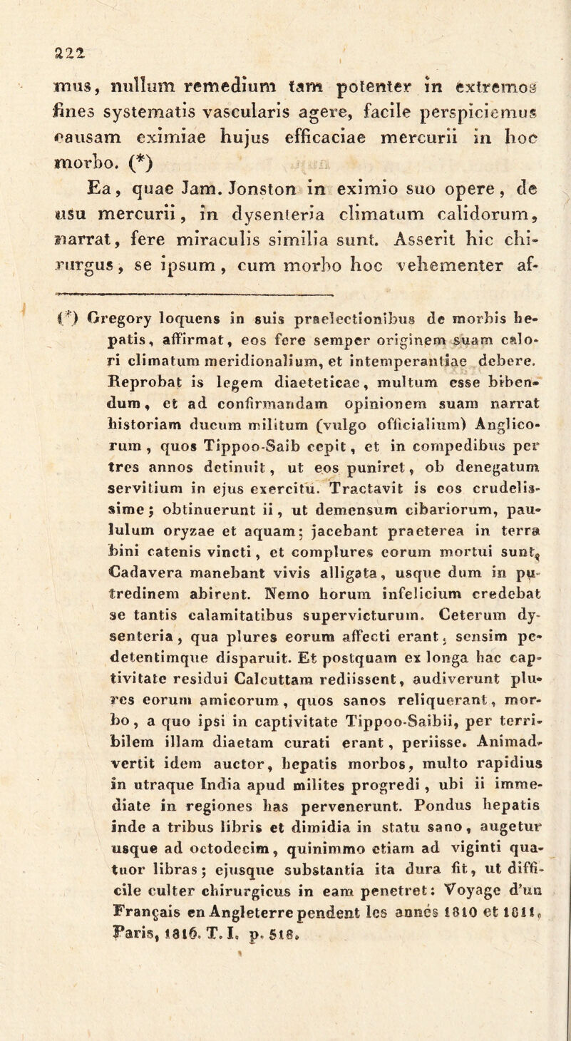 mus, nullum remedium tam potenter in extremos fines systematis vascularis agere, facile perspiciemus eausam eximiae hujus efficaciae mercurii in hoe morbo. (*) Ea, quae Jam. Jonston in eximio suo opere, de usu mercurii, in dysenteria climatum calidorum, narrat, fere miraculis similia sunt. Asserit hic chi- rurgus , se ipsum, cum morbo hoc vehementer af- (') Gregory loqucns in suis praelectionibus de morbis he- patis, affirmat, eos fere semper originem suam calo- ri climatum meridionalium, et intemperantiae debere. Reprobat is legem diaeteticae, multum esse biben» dum, et ad confirmandam opinionem suam narrat liistoriam ducum militum (vulgo officialium) Anglico- rum , quos Tippoo-Saib cepit, et in compedibus per tres annos detinuit, ut eos puniret, ob denegatum servitium in ejus exercitu. Tractavit is cos crudelis- sime ; obtinuerunt ii, ut demensum cibariorum, pau- lulum oryzae et aquam; jacebant praeterea in terra bini catenis vincti, et complures eorum mortui sunt^ Cadavera manebant vivis alligata, usque dum in pu- tredinem abirent. Nemo horum infelicium credebat se tantis calamitatibus supervicturum. Ceterum dy- senteria , qua plures eorum affecti erant. sensim pe- detentimque disparuit. Et postquam ex longa hac cap- tivitate residui Caleuttam rediissent, audiverunt plu- res eorum amicorum, quos sanos reliquerant, mor- bo, a quo ipsi in captivitate Tippoo-Saibii, per terri- bilem illam diaetam curati erant, periisse. Animad- vertit idem auctor, hepatis morbos, multo rapidius in utraque India apud milites progredi, ubi ii imme- diate in regiones has pervenerunt. Pondus hepatis inde a tribus libris et dimidia in statu sano, augetur usque ad octodecim, quinimmo etiam ad viginti qua- tuor libras; ejusque substantia ita dura fit, ut diffi- cile culter chirurgicus in eam penetret: Voyage d’un Fran^ais en Angleterrependent les annes 1810 et 10!IP Faris, 1816. T. I, p, 518» 1